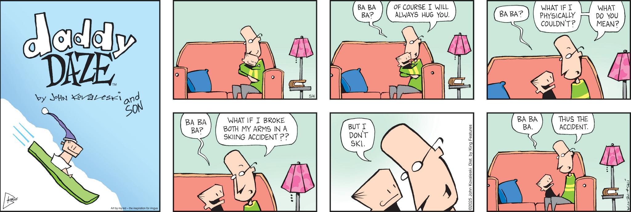 Comics OCR: daddy DAZE by JOHN Koraleski and SON Art by my kid- the inspiration for Angus BA BA BA? WHAT IF I BROKE BOTH MY ARMS IN A SKIING ACCIDENT?? 5/4 BUT I DON'T SKI. BA BA BA? OF COURSE I WILL ALWAYS HUG YOU. BA BA? WHAT IF I PHYSICALLY COULDN'T? WHAT DO YOU MEAN? C2025 John Kovaleski Dist. by King Features BA BA BA. THUS THE ACCIDENT. daddy DAZE by JOHN Koraleski and SON Art by my kid- the inspiration for Angus BA BA BA ? WHAT IF I BROKE BOTH MY ARMS IN A SKIING ACCIDENT ?? 5/4 BUT I DON'T SKI . BA BA BA ? OF COURSE I WILL ALWAYS HUG YOU . BA BA ? WHAT IF I PHYSICALLY COULDN'T ? WHAT DO YOU MEAN ? C2025 John Kovaleski Dist . by King Features BA BA BA . THUS THE ACCIDENT .