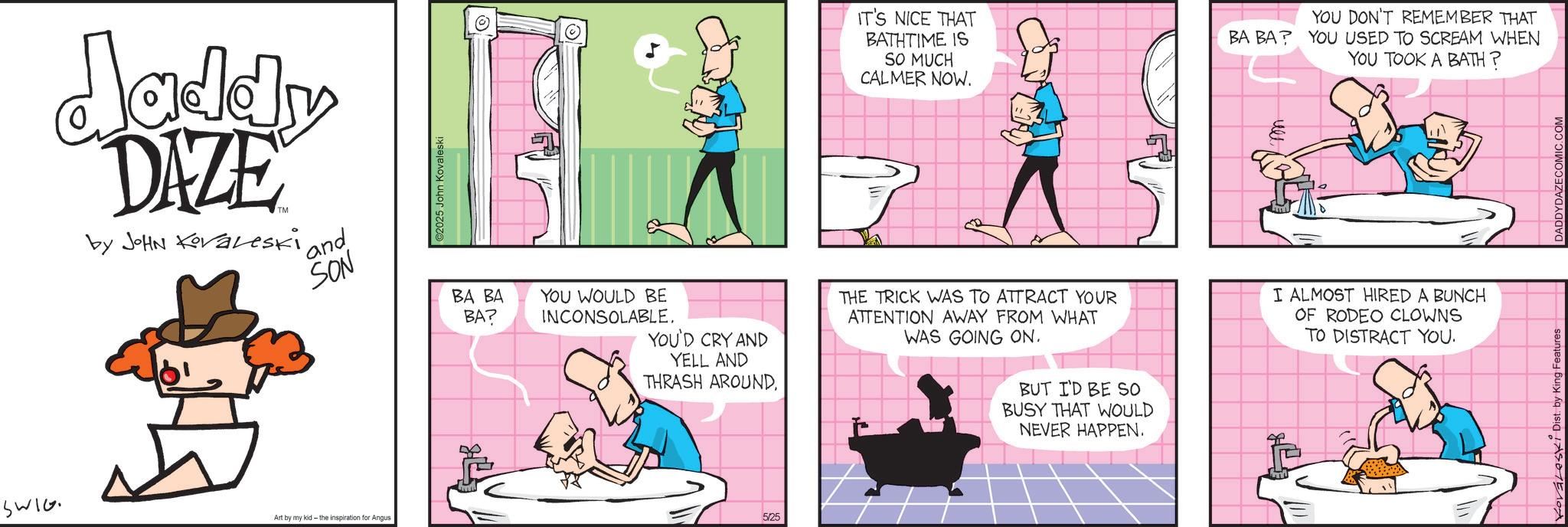 Animated cartoon OCR: SWIG Art by my kid - the inspiration for Angus daddy DAZE by JOHN Koraleski ' and SON 2025 John Kovaleski BA BA BA? YOU WOULD BE INCONSOLABLE. ? YOU'D CRY AND YELL AND THRASH AROUNDIT'S NICE THAT BATHTIME IS SO MUCH CALMER NOW. YOU DON'T REMEMBER THAT BA BA? YOU USED TO SCREAM WHEN YOU TOOK A BATH? THE TRICK WAS TO ATTRACT YOUR ATTENTION AWAY FROM WHAT WAS GOING ON. BUT I'D BE SO BUSY THAT WOULD NEVER HAPPEN. ull I ALMOST HIRED A BUNCH OF RODEO CLOWNS TO DISTRACT YOU. 5/25 Kovaleski Dist. by King Features DADDYDAZECOMIC.COM SWIG Art by my kid - the inspiration for Angus daddy DAZE by JOHN Koraleski ' and SON 2025 John Kovaleski BA BA BA ? YOU WOULD BE INCONSOLABLE . ? YOU'D CRY AND YELL AND THRASH AROUNDIT'S NICE THAT BATHTIME IS SO MUCH CALMER NOW . YOU DON'T REMEMBER THAT BA BA ? YOU USED TO SCREAM WHEN YOU TOOK A BATH ? THE TRICK WAS TO ATTRACT YOUR ATTENTION AWAY FROM WHAT WAS GOING ON . BUT I'D BE SO BUSY THAT WOULD NEVER HAPPEN . ull I ALMOST HIRED A BUNCH OF RODEO CLOWNS TO DISTRACT YOU . 5/25 Kovaleski Dist . by King Features DADDYDAZECOMIC.COM