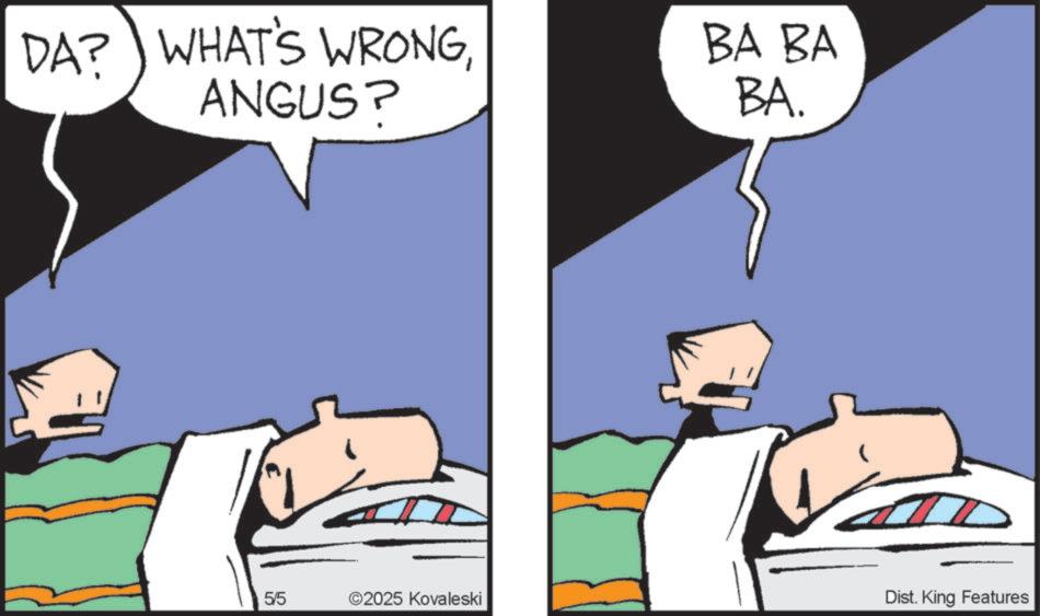 Photo caption OCR: DA? WHAT'S WRONGANGUS? BA BA BA. 5/5 55 ©2025 Kovaleski Dist. King Features DA ? WHAT'S WRONGANGUS ? BA BA BA . 5/5 55 © 2025 Kovaleski Dist . King Features