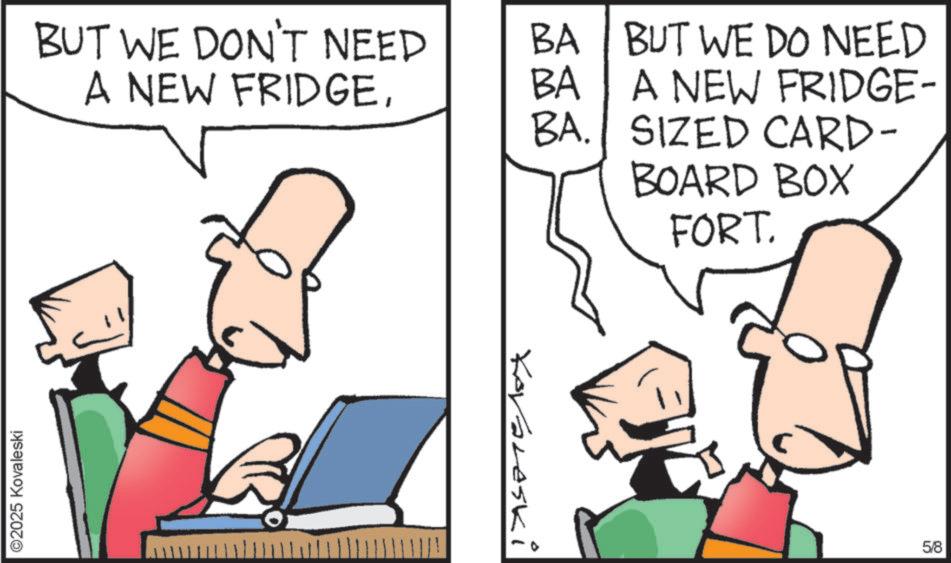 Cartoon OCR: ©2025 Kovaleski BUT WE DON'T NEED BA BUT WE DO NEED A NEW FRIDGEBA A NEW FRIDGE- BA. SIZED CARD- BOARD BOX Kovaleski FORT. 5/8 © 2025 Kovaleski BUT WE DON'T NEED BA BUT WE DO NEED A NEW FRIDGEBA A NEW FRIDGE- BA . SIZED CARD- BOARD BOX Kovaleski FORT . 5/8