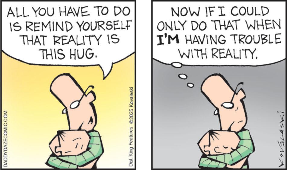 Photo caption OCR: DADDYDAZECOMIC.COM ALL YOU HAVE TO DO IS REMIND YOURSELF THAT REALITY IS THIS HUG. NOW IF I COULD ONLY DO THAT WHEN I'M HAVING TROUBLE WITH REALITY. Dist. King Features 2025 Kovaleski Koválaski DADDYDAZECOMIC.COM ALL YOU HAVE TO DO IS REMIND YOURSELF THAT REALITY IS THIS HUG . NOW IF I COULD ONLY DO THAT WHEN I'M HAVING TROUBLE WITH REALITY . Dist . King Features 2025 Kovaleski Koválaski
