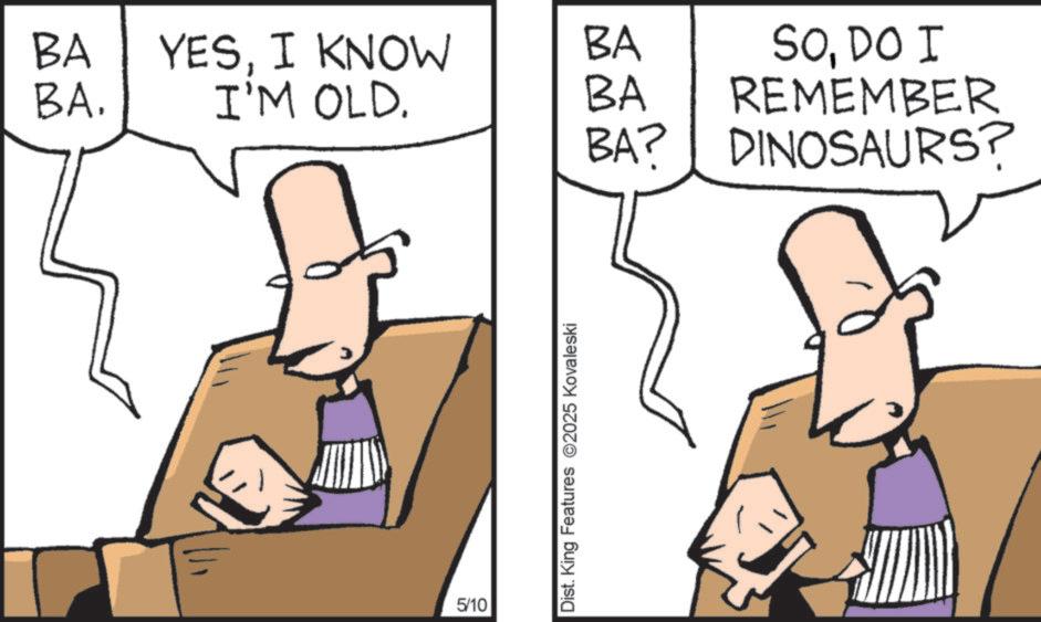 Cartoon OCR: BA YESI KNOW BA BA. I'M OLD. BA 5/10 Dist. King Features 2025 Kovaleski BA? SODO I REMEMBER DINOSAURS? BA YESI KNOW BA BA . I'M OLD . BA 5/10 Dist . King Features 2025 Kovaleski BA ? SODO I REMEMBER DINOSAURS ?
