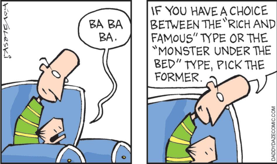 Fiction OCR: Kovaleski BA BA BA. IF YOU HAVE A CHOICE BETWEEN THE "RICH AND FAMOUS" TYPE OR THE "MONSTER UNDER THE BED" TYPEPICK THE FORMER. DADDYDAZECOMIC.COM Kovaleski BA BA BA . IF YOU HAVE A CHOICE BETWEEN THE " RICH AND FAMOUS " TYPE OR THE " MONSTER UNDER THE BED " TYPEPICK THE FORMER . DADDYDAZECOMIC.COM