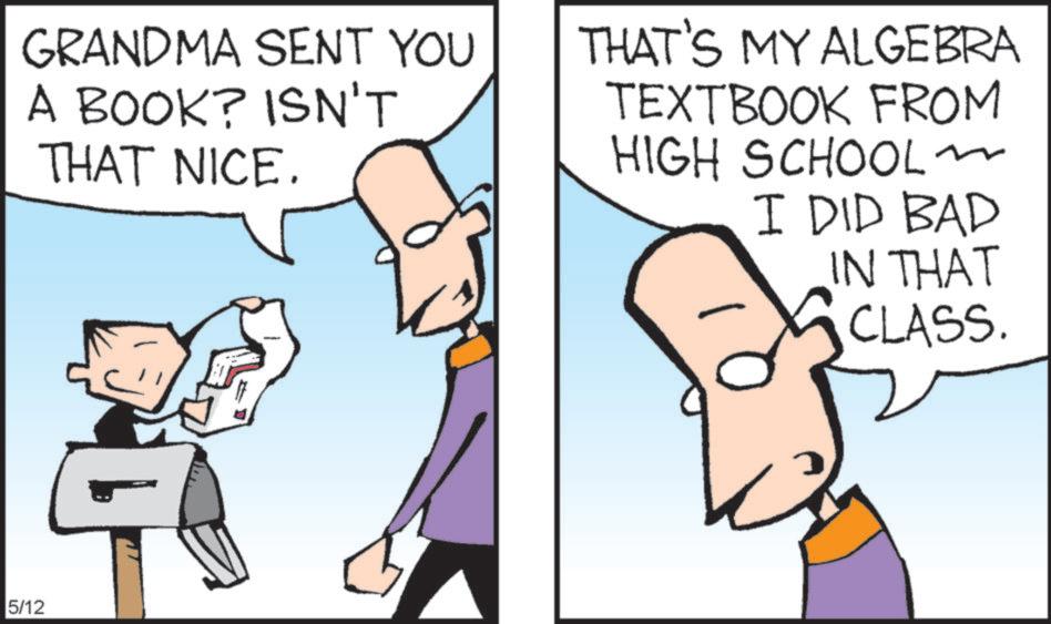 Animated cartoon OCR: GRANDMA SENT YOU A BOOK? ISN'T THAT NICE. THAT'S MY ALGEBRA TEXTBOOK FROM HIGH SCHOOL I DID BAD IN THAT CLASS. 5/12 GRANDMA SENT YOU A BOOK ? ISN'T THAT NICE . THAT'S MY ALGEBRA TEXTBOOK FROM HIGH SCHOOL I DID BAD IN THAT CLASS . 5/12