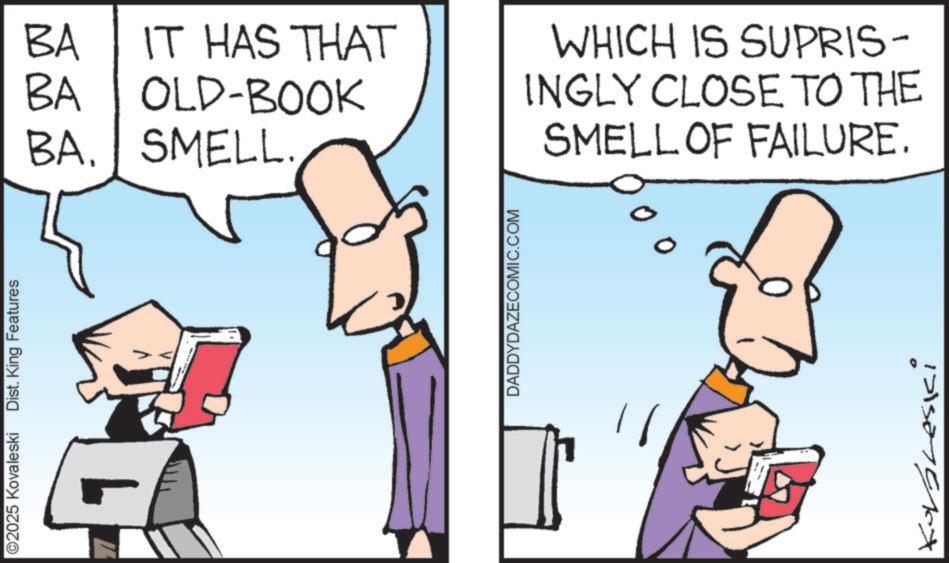 Fictional character OCR: ©2025 Kovaleski Dist. King Features BA BA IT HAS THAT OLD-BOOK BA. SMELL. DADDYDAZECOMIC.COM WHICH IS SUPRIS- INGLY CLOSE TO THE SMELL OF FAILURE. Korbneski © 2025 Kovaleski Dist . King Features BA BA IT HAS THAT OLD - BOOK BA . SMELL . DADDYDAZECOMIC.COM WHICH IS SUPRIS- INGLY CLOSE TO THE SMELL OF FAILURE . Korbneski