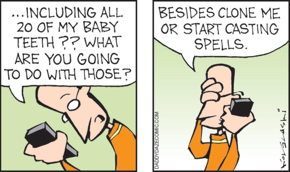 Animated cartoon OCR: ... INCLUDING ALL 20 OF MY BABY TEETH?? WHAT ARE YOU GOING TO DO WITH THOSE? BESIDES CLONE ME OR START CASTING SPELLS. 0 DADDYDAZECOMIC.COM Korálaski ... INCLUDING ALL 20 OF MY BABY TEETH ?? WHAT ARE YOU GOING TO DO WITH THOSE ? BESIDES CLONE ME OR START CASTING SPELLS . 0 DADDYDAZECOMIC.COM Korálaski