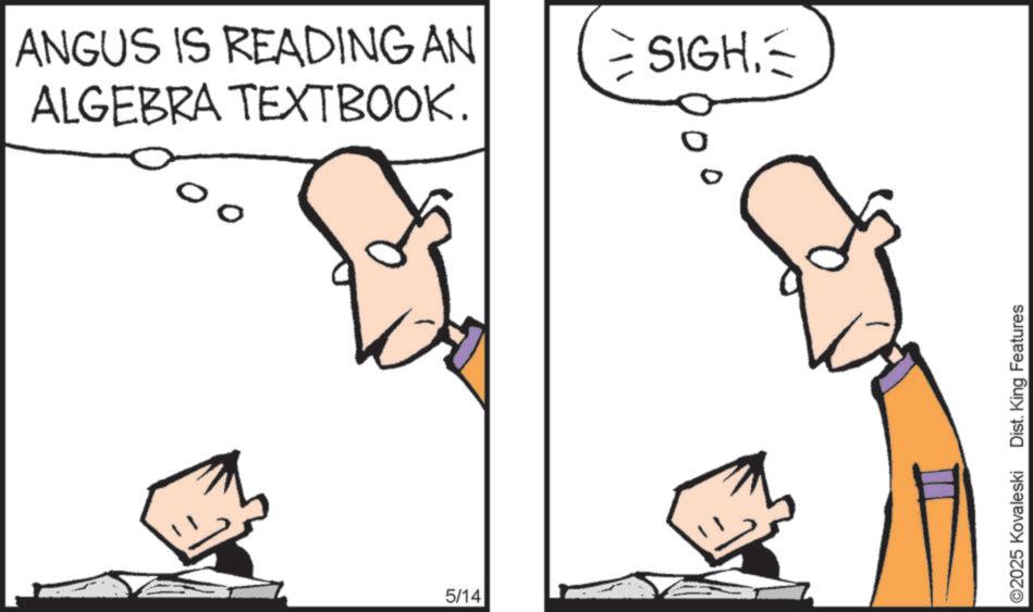 Fiction OCR: ANGUS IS READING AN ALGEBRA TEXTBOOK. 00 5/14 SIGH. ©2025 Kovaleski Dist. King Features ANGUS IS READING AN ALGEBRA TEXTBOOK . 00 5/14 SIGH . © 2025 Kovaleski Dist . King Features