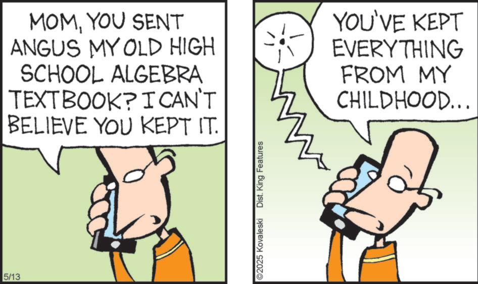 Animated cartoon OCR: 5/13 MOMYOU SENT ANGUS MY OLD HIGH SCHOOL ALGEBRA TEXTBOOK? I CAN'T BELIEVE YOU KEPT IT. YOU'VE KEPT EVERYTHING FROM MY CHILDHOOD... 02025 Kovaleski Dist. King Features 5/13 MOMYOU SENT ANGUS MY OLD HIGH SCHOOL ALGEBRA TEXTBOOK ? I CAN'T BELIEVE YOU KEPT IT . YOU'VE KEPT EVERYTHING FROM MY CHILDHOOD ... 02025 Kovaleski Dist . King Features