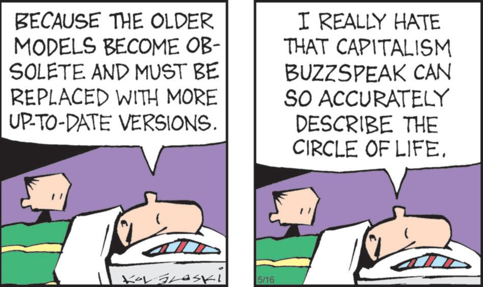 Animated cartoon OCR: BECAUSE THE OLDER MODELS BECOME OB- SOLETE AND MUST BE REPLACED WITH MORE UP-TO-DATE VERSIONS. I REALLY HATE THAT CAPITALISM BUZZSPEAK CAN SO ACCURATELY DESCRIBE THE CIRCLE OF LIFE. KorGraski 5/16 " BECAUSE THE OLDER MODELS BECOME OB- SOLETE AND MUST BE REPLACED WITH MORE UP - TO - DATE VERSIONS . I REALLY HATE THAT CAPITALISM BUZZSPEAK CAN SO ACCURATELY DESCRIBE THE CIRCLE OF LIFE . KorGraski 5/16 "