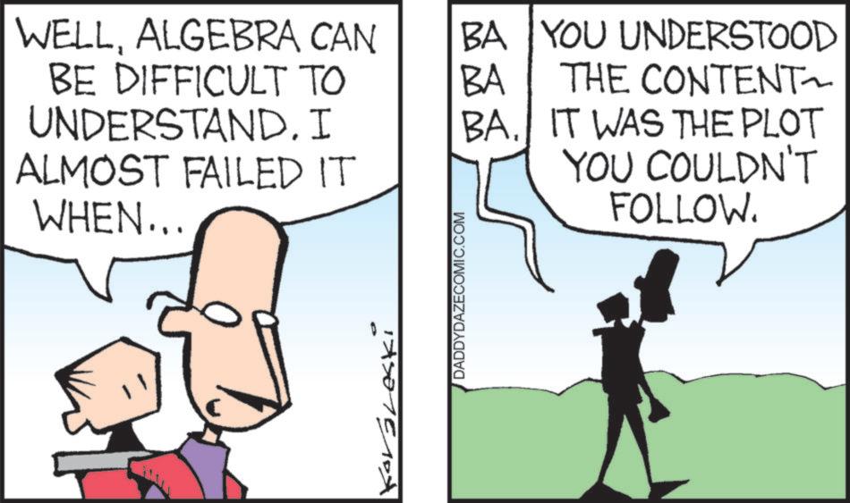 Animated cartoon OCR: WELLALGEBRA CAN BA YOU UNDERSTOOD BE DIFFICULT TO BA THE CONTENT UNDERSTAND. I BA. ALMOST FAILED IT WHEN... IT WAS THE PLOT YOU COULDN'T FOLLOW. !A5015104 DADDYDAZECOMIC.COM WELLALGEBRA CAN BA YOU UNDERSTOOD BE DIFFICULT TO BA THE CONTENT UNDERSTAND . I BA . ALMOST FAILED IT WHEN ... IT WAS THE PLOT YOU COULDN'T FOLLOW . ! A5015104 DADDYDAZECOMIC.COM