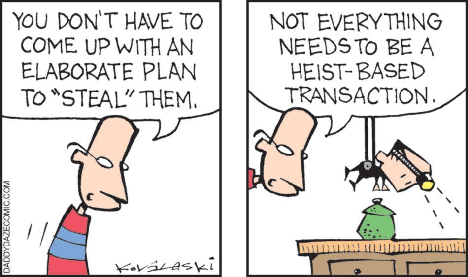 Drawing OCR: DADDYDAZECOMIC.COM YOU DON'T HAVE TO COME UP WITH AN ELABORATE PLAN TO "STEAL" THEM. NOT EVERYTHING NEEDS TO BE A HEIST-BASED TRANSACTION. KováLaski DADDYDAZECOMIC.COM YOU DON'T HAVE TO COME UP WITH AN ELABORATE PLAN TO " STEAL " THEM . NOT EVERYTHING NEEDS TO BE A HEIST - BASED TRANSACTION . KováLaski