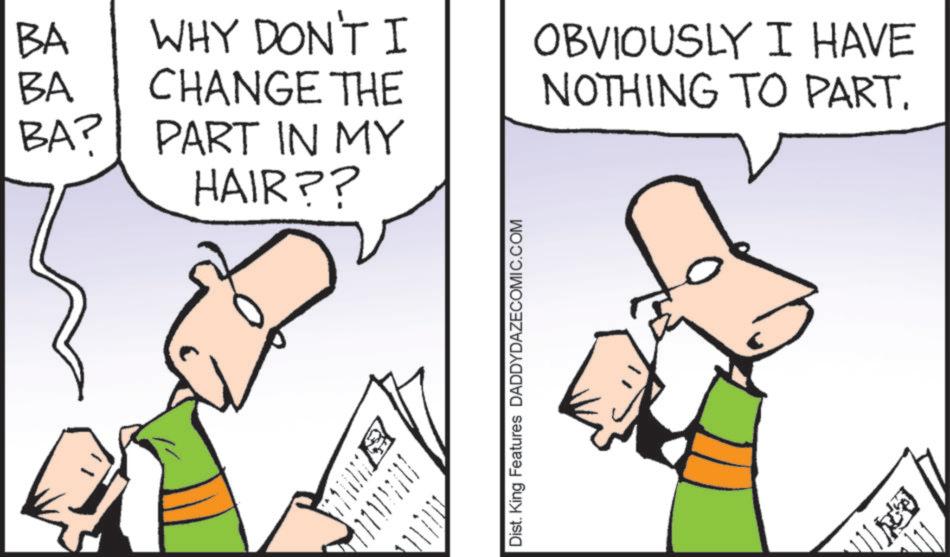 Fiction OCR: BA WHY DON'T I BA CHANGE THE OBVIOUSLY I HAVE NOTHING TO PART. BA? PART IN MY HAIR?? Dist. King Features DADDYDAZECOMIC.COM BA WHY DON'T I BA CHANGE THE OBVIOUSLY I HAVE NOTHING TO PART . BA ? PART IN MY HAIR ?? Dist . King Features DADDYDAZECOMIC.COM