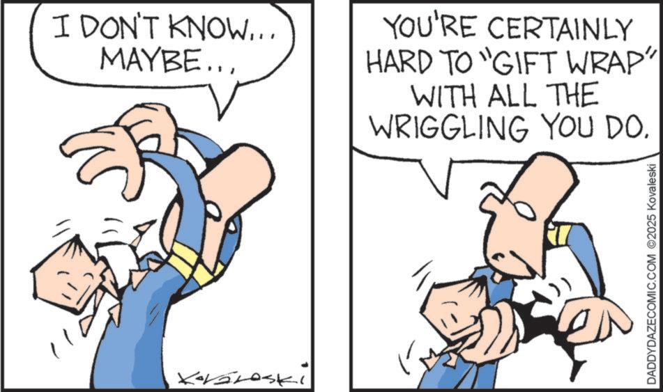 Graphics OCR: I DON'T KNOW... MAYBE.. YOU'RE CERTAINLY HARD TO "GIFT WRAP" WITH ALL THE WRIGGLING YOU DO. DADDYDAZECOMIC.COM 2025 Kovaleski I DON'T KNOW ... MAYBE .. YOU'RE CERTAINLY HARD TO " GIFT WRAP " WITH ALL THE WRIGGLING YOU DO . DADDYDAZECOMIC.COM 2025 Kovaleski