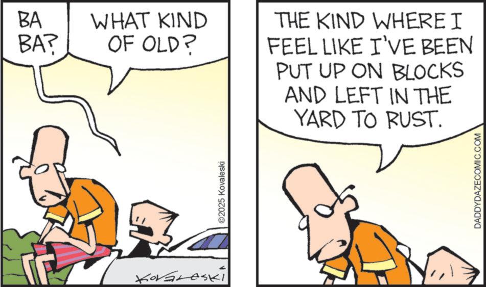 Fiction OCR: BA BA? WHAT KIND OF OLD? KorGreski ©2025 Kovaleski THE KIND WHERE I FEEL LIKE I'VE BEEN PUT UP ON BLOCKS AND LEFT IN THE YARD TO RUST. DADDYDAZECOMIC.COM BA BA ? WHAT KIND OF OLD ? KorGreski © 2025 Kovaleski THE KIND WHERE I FEEL LIKE I'VE BEEN PUT UP ON BLOCKS AND LEFT IN THE YARD TO RUST . DADDYDAZECOMIC.COM
