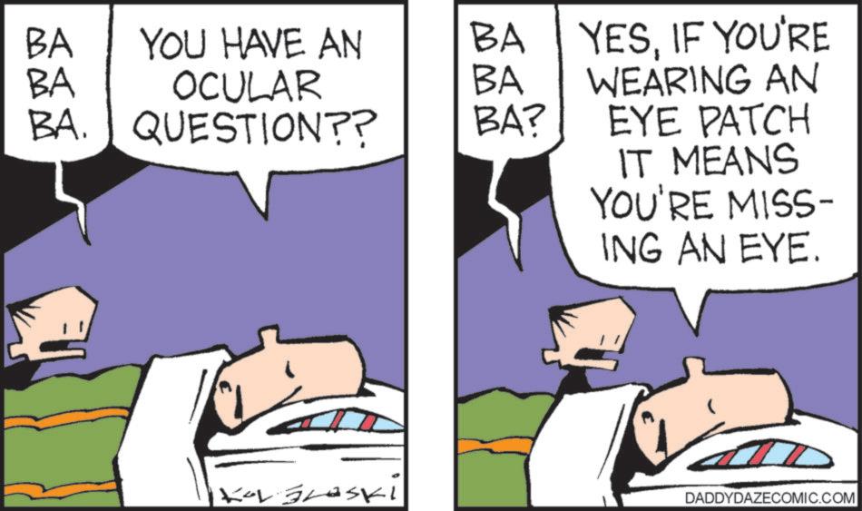 Animated cartoon OCR: BA BA YOU HAVE AN BA OCULAR BA BA. QUESTION?? BA? YESIF YOU'RE WEARING AN EYE PATCH IT MEANS YOU'RE MISS- ING AN EYE. KOL Braski DADDYDAZECOMIC.COM BA BA YOU HAVE AN BA OCULAR BA BA . QUESTION ?? BA ? YESIF YOU'RE WEARING AN EYE PATCH IT MEANS YOU'RE MISS- ING AN EYE . KOL Braski DADDYDAZECOMIC.COM