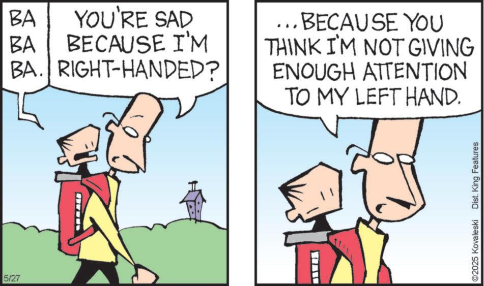 Graphics OCR: 5/27 BA YOU'RE SAD BA BECAUSE I'M BA. RIGHT-HANDED? BECAUSE YOU THINK I'M NOT GIVING ENOUGH ATTENTION TO MY LEFT HAND. ©2025 Kovaleski Dist. King Features 5/27 BA YOU'RE SAD BA BECAUSE I'M BA . RIGHT - HANDED ? BECAUSE YOU THINK I'M NOT GIVING ENOUGH ATTENTION TO MY LEFT HAND . © 2025 Kovaleski Dist . King Features