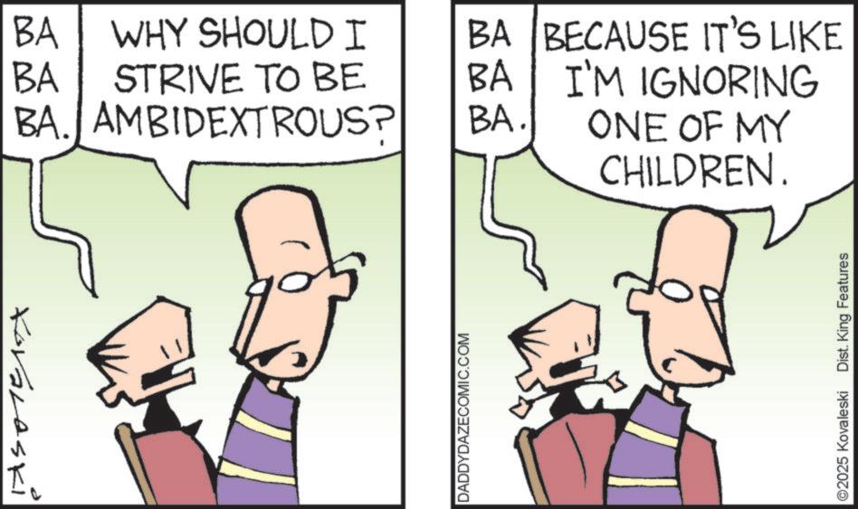 Comics OCR: Koraleski BA WHY SHOULD I BA STRIVE TO BE BA. AMBIDEXTROUS? DADDYDAZECOMIC.COM BA BECAUSE IT'S LIKE BA I'M IGNORING BA. ONE OF MY CHILDREN. 2025 Kovaleski Dist. King Features Koraleski BA WHY SHOULD I BA STRIVE TO BE BA . AMBIDEXTROUS ? DADDYDAZECOMIC.COM BA BECAUSE IT'S LIKE BA I'M IGNORING BA . ONE OF MY CHILDREN . 2025 Kovaleski Dist . King Features