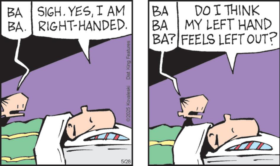 Fictional character OCR: BA SIGH. YESI AM BA. RIGHT-HANDED. BA DO I THINK BA MY LEFT HAND 5/28 ©2025 Kovaleski Dist. King Features BA? FEELS LEFT OUT? BA SIGH . YESI AM BA . RIGHT - HANDED . BA DO I THINK BA MY LEFT HAND 5/28 © 2025 Kovaleski Dist . King Features BA ? FEELS LEFT OUT ?