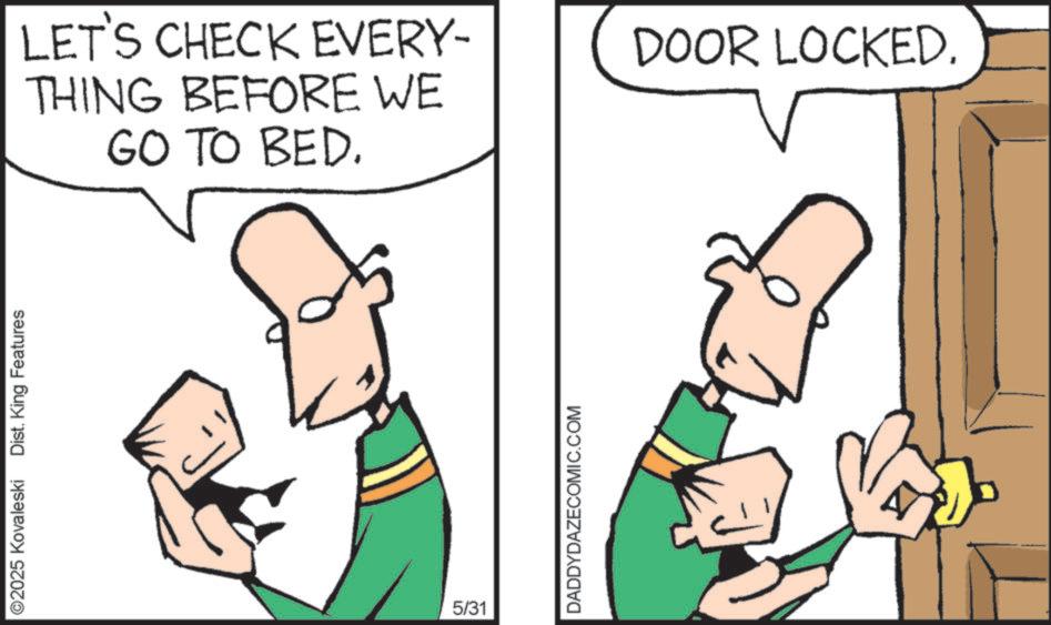 Fiction OCR: ©2025 Kovaleski Dist. King Features LET'S CHECK EVERY- THING BEFORE WE GO TO BED. 5/31 DADDYDAZECOMIC.COM DOOR LOCKED. © 2025 Kovaleski Dist . King Features LET'S CHECK EVERY- THING BEFORE WE GO TO BED . 5/31 DADDYDAZECOMIC.COM DOOR LOCKED .