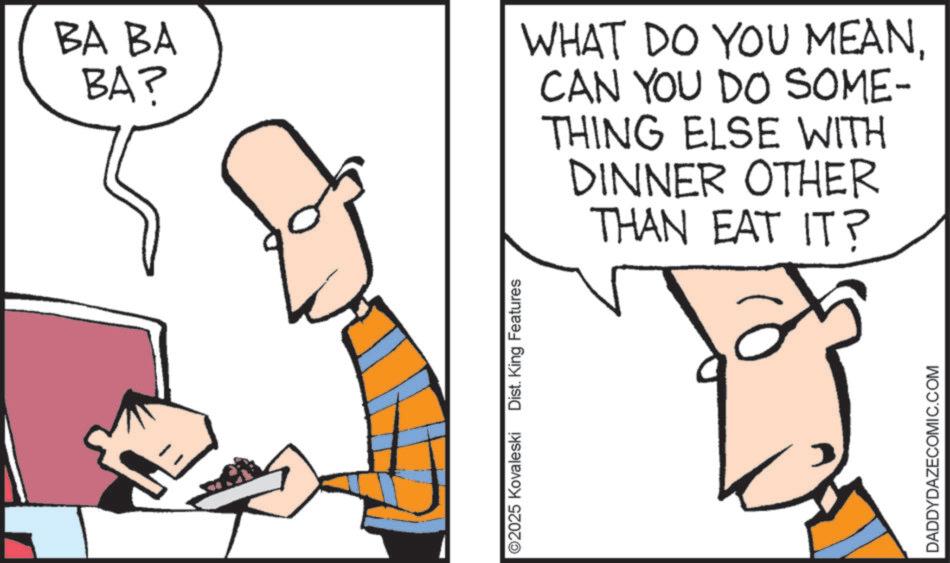 Diagram OCR: BA BA BA? ©2025 Kovaleski Dist. King Features WHAT DO YOU MEANCAN YOU DO SOME- THING ELSE WITH DINNER OTHER THAN EAT IT? DADDYDAZECOMIC.COM BA BA BA ? © 2025 Kovaleski Dist . King Features WHAT DO YOU MEANCAN YOU DO SOME- THING ELSE WITH DINNER OTHER THAN EAT IT ? DADDYDAZECOMIC.COM