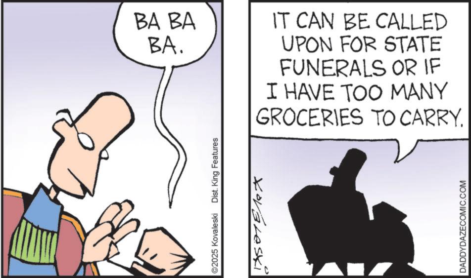 Photo caption OCR: BA BA BA. ©2025 Kovaleski Dist. King Features Xovaleski IT CAN BE CALLED UPON FOR STATE FUNERALS OR IF I HAVE TOO MANY GROCERIES TO CARRY. DADDYDAZECOMIC.COM BA BA BA . © 2025 Kovaleski Dist . King Features Xovaleski IT CAN BE CALLED UPON FOR STATE FUNERALS OR IF I HAVE TOO MANY GROCERIES TO CARRY . DADDYDAZECOMIC.COM