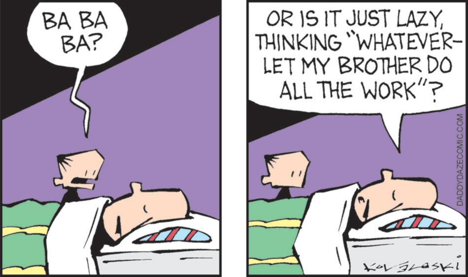 Photo caption OCR: BA BA BA? OR IS IT JUST LAZYTHINKING "WHATEVER- LET MY BROTHER DO ALL THE WORK"? Kor Braski DADDYDAZECOMIC.COM BA BA BA ? OR IS IT JUST LAZYTHINKING " WHATEVER- LET MY BROTHER DO ALL THE WORK " ? Kor Braski DADDYDAZECOMIC.COM