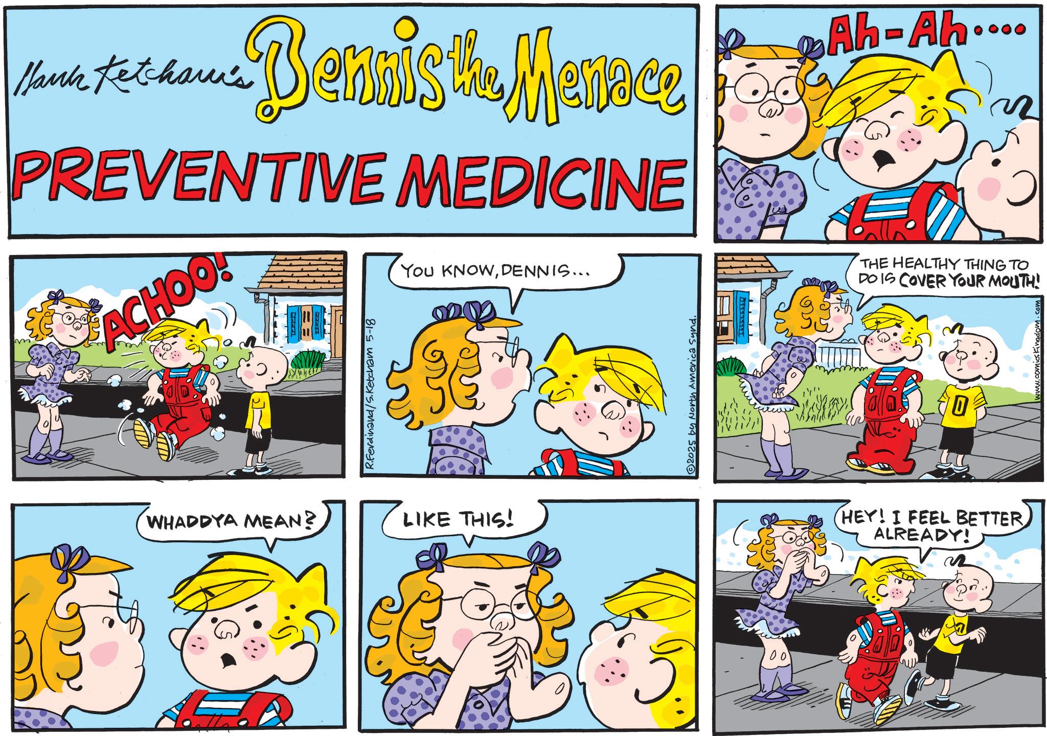 Animation OCR: Hank Ketcham's ... Bennis the Menace Ah-Ah.... PREVENTIVE MEDICINE ACHOO! R.Ferdinand/S.Ketcham 5-18 You KNOWDENNIS... ?? WHADDYA MEAN? LIKE THIS! 2025 by North America Sund. ?? THE HEALTHY THING TO DO IS COVER YOUR MOUTH! P 0 1. comics kingdom. HEY! I FEEL BETTER ALREADY! Hank Ketcham's ... Bennis the Menace Ah - Ah .... PREVENTIVE MEDICINE ACHOO ! R.Ferdinand / S.Ketcham 5-18 You KNOWDENNIS ... ?? WHADDYA MEAN ? LIKE THIS ! 2025 by North America Sund . ?? THE HEALTHY THING TO DO IS COVER YOUR MOUTH ! P 0 1. comics kingdom . HEY ! I FEEL BETTER ALREADY !