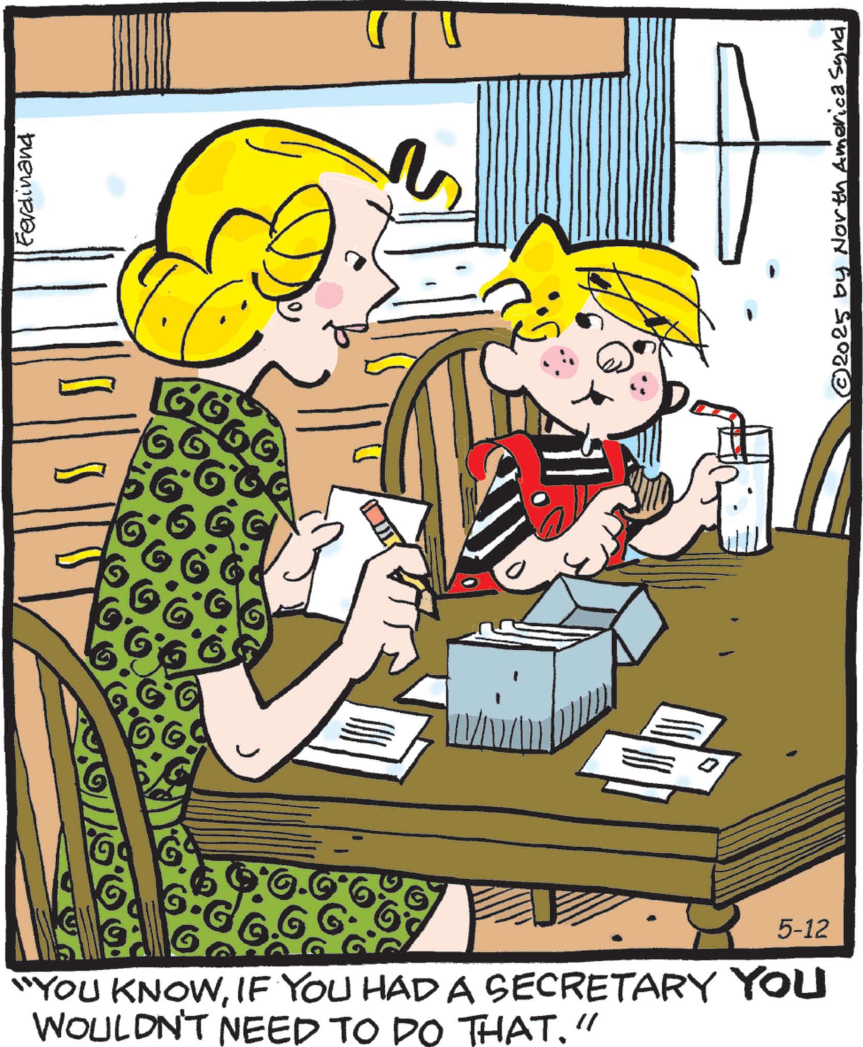 Animated cartoon OCR: 5-12 "YOU KNOWIF YOU HAD A SECRETARY YOU WOULDN'T NEED TO DO THAT." Ferdinand © 2025 by North America Synd. 5-12 " YOU KNOWIF YOU HAD A SECRETARY YOU WOULDN'T NEED TO DO THAT . " Ferdinand © 2025 by North America Synd .