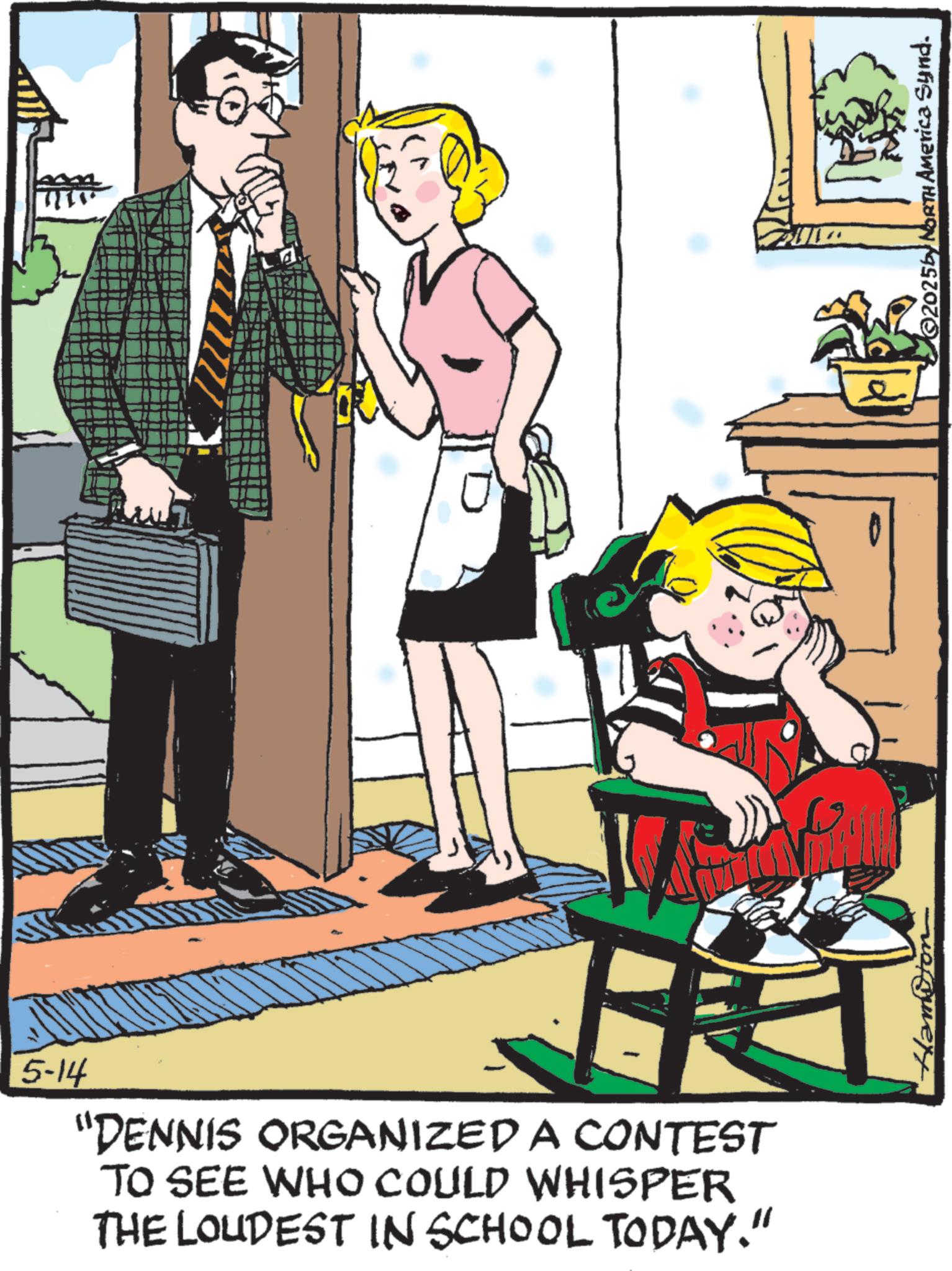 Fiction OCR: 5-14 "DENNIS ORGANIZED A CONTEST TO SEE WHO COULD WHISPER THE LOUDEST IN SCHOOL TODAY." Hamiton ©2025by NORTH America Synd. 5-14 " DENNIS ORGANIZED A CONTEST TO SEE WHO COULD WHISPER THE LOUDEST IN SCHOOL TODAY . " Hamiton © 2025by NORTH America Synd .