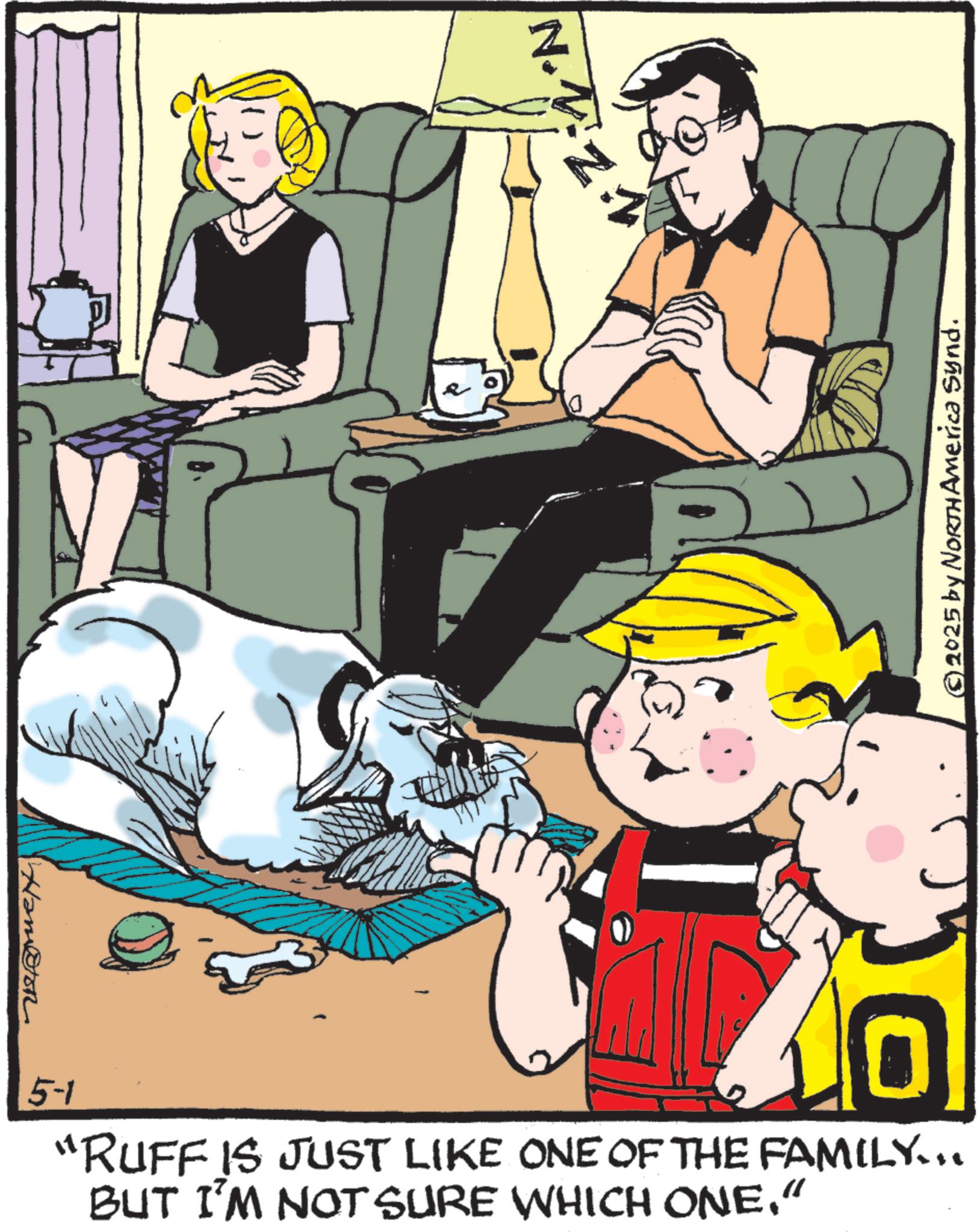 Animated cartoon OCR: Ham@ton N.V P © 2025 by NORTH America Synd. 5-1 "RUFF IS JUST LIKE ONE OF THE FAMILY.. BUT I'M NOT SURE WHICH ONE." Ham @ ton N.V P © 2025 by NORTH America Synd . 5-1 " RUFF IS JUST LIKE ONE OF THE FAMILY .. BUT I'M NOT SURE WHICH ONE . "