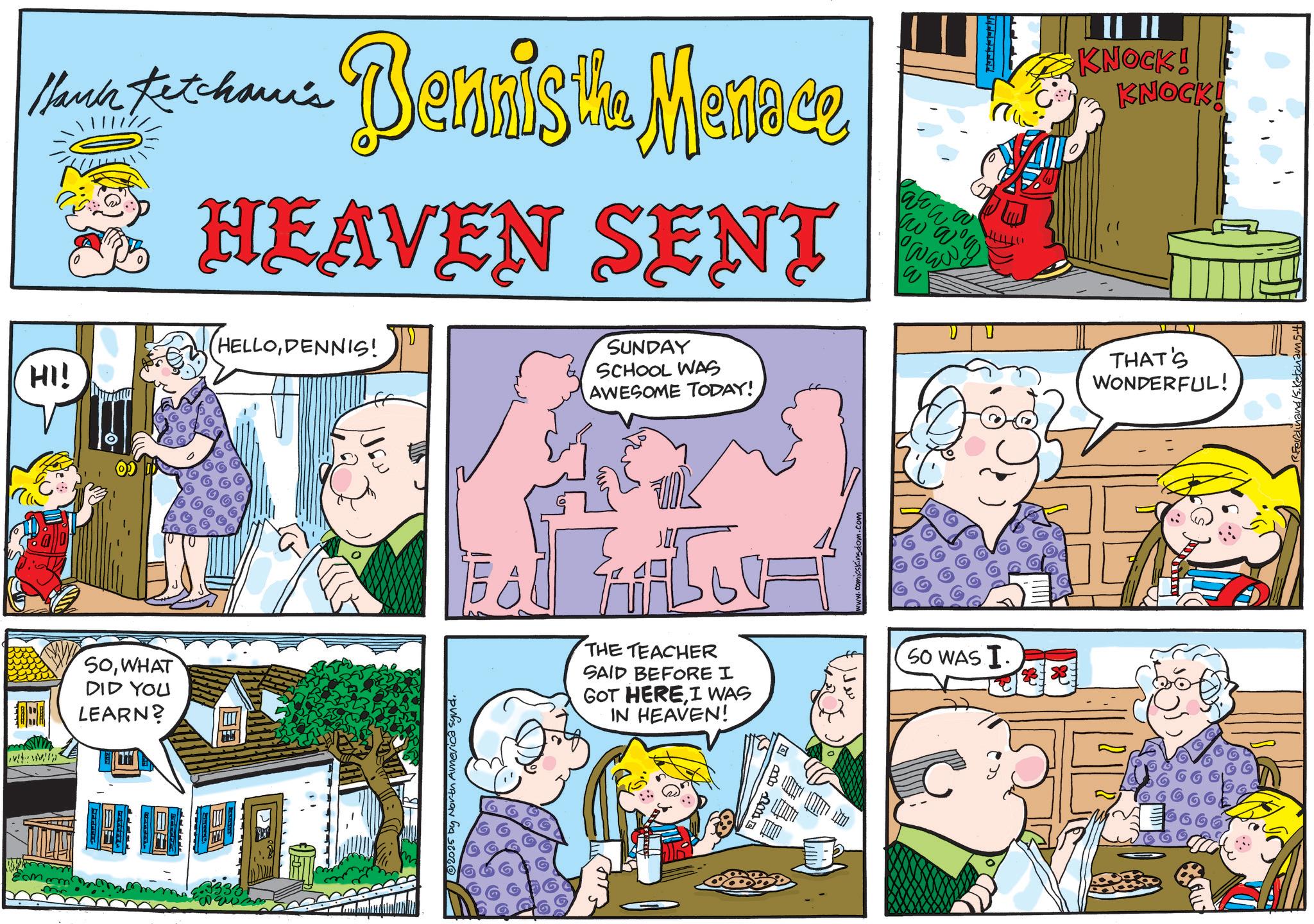 Comic book OCR: Mark Petchanic Bennis the Menoce Ketcham's HEAVEN SENT SUNDAY SCHOOL WAS AWESOME TODAY! arw ww HELLODENNIS! htt HI! www SOWHAT DID YOU LEARN? 12025 by North America synd. THE TEACHER SAID BEFORE I GOT HEREI WAS IN HEAVEN! • comicsking SO WAS I. II II KNOCK! KNOCK! THAT'S WONDERFUL! nd/S. Ketchan Mark Petchanic Bennis the Menoce Ketcham's HEAVEN SENT SUNDAY SCHOOL WAS AWESOME TODAY ! arw ww HELLODENNIS ! htt HI ! www SOWHAT DID YOU LEARN ? 12025 by North America synd . THE TEACHER SAID BEFORE I GOT HEREI WAS IN HEAVEN ! • comicsking SO WAS I. II II KNOCK ! KNOCK ! THAT'S WONDERFUL ! nd / S . Ketchan