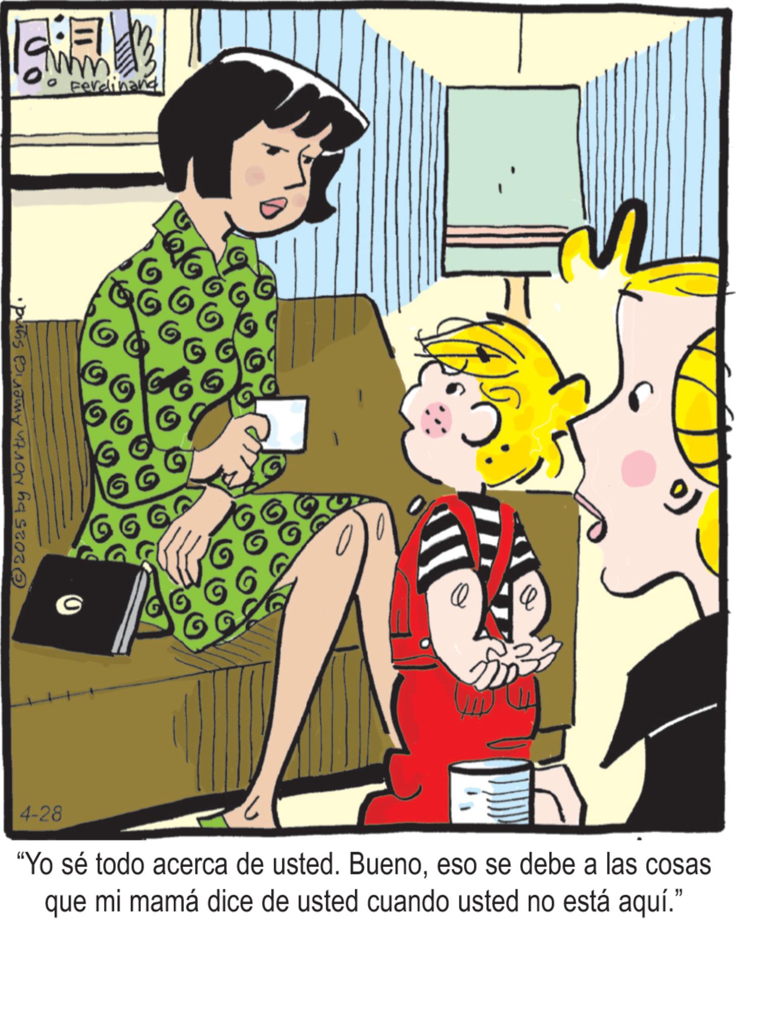 Comics OCR: 4-28 © 2025 by North America Synd. ? Ferdinand "Yo sé todo acerca de usted. Buenoeso se debe a las cosas que mi mamá dice de usted cuando usted no está aquí." 4-28 © 2025 by North America Synd . ? Ferdinand " Yo sé todo acerca de usted . Buenoeso se debe a las cosas que mi mamá dice de usted cuando usted no está aquí . "