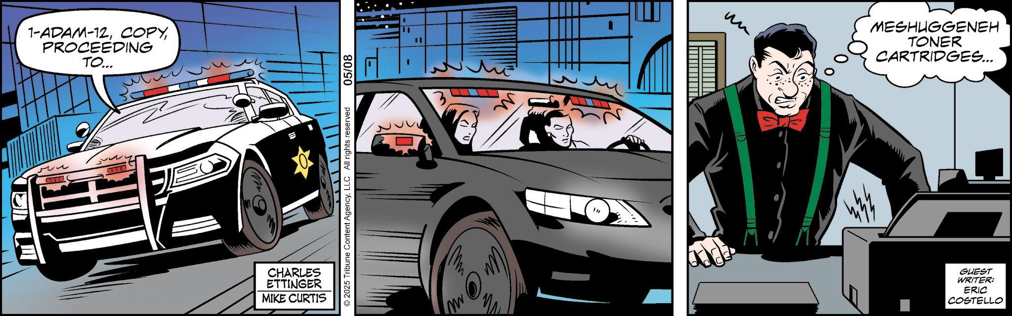 Comics OCR: 1-ADAM-12PROCEEDING TO... E CHARLES ETTINGER MIKE CURTIS 2025 Tribune Content AgencyLLC All rights reserved 05/08 ?? MESHUGGENEH TONER CARTRIDGES... GUEST WRITER: ERIC COSTELLO 1 - ADAM - 12PROCEEDING TO ... E CHARLES ETTINGER MIKE CURTIS 2025 Tribune Content AgencyLLC All rights reserved 05/08 ?? MESHUGGENEH TONER CARTRIDGES ... GUEST WRITER : ERIC COSTELLO