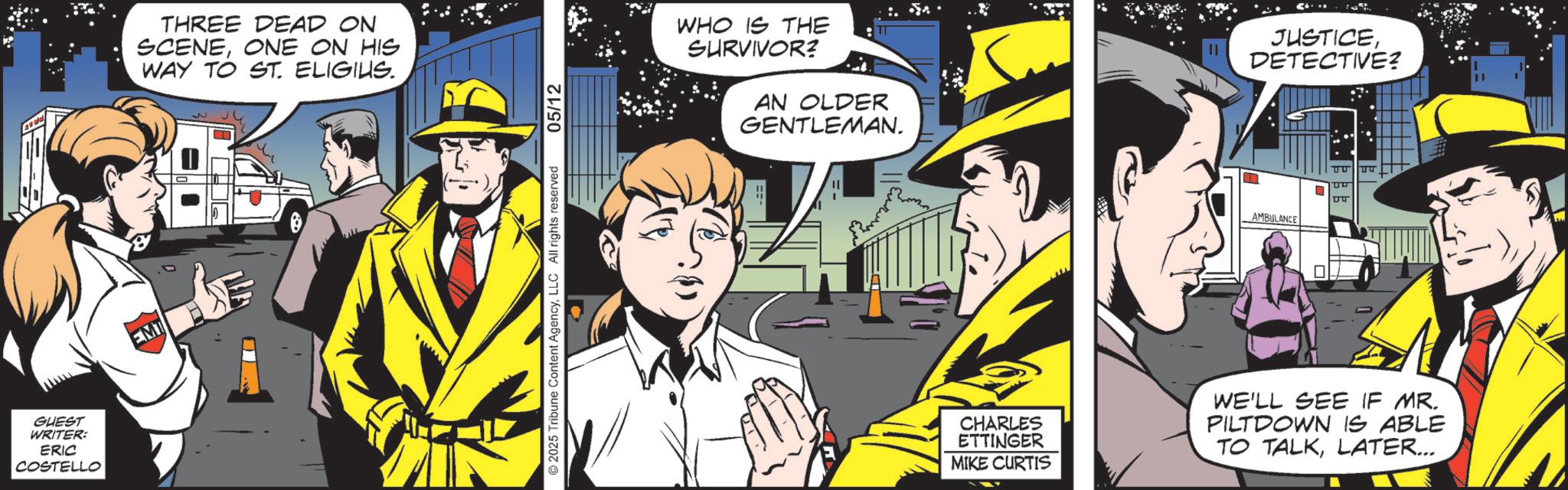 Fedora OCR: GUEST WRITER: ERIC COSTELLO EMT THREE DEAD ON SCENEONE ON HIS WAY TO ST. ELIGIUS. 2025 Tribune Content AgencyLLC All rights reserved 05/12 WHO IS THE SURVIVOR? AN OLDER GENTLEMAN. AMBULANCE JUSTICEDETECTIVE? CHARLES ETTINGER MIKE CURTIS WE'LL SEE IF MR. PILTDOWN IS ABLE TO TALKLATER... GUEST WRITER : ERIC COSTELLO EMT THREE DEAD ON SCENEONE ON HIS WAY TO ST . ELIGIUS . 2025 Tribune Content AgencyLLC All rights reserved 05/12 WHO IS THE SURVIVOR ? AN OLDER GENTLEMAN . AMBULANCE JUSTICEDETECTIVE ? CHARLES ETTINGER MIKE CURTIS WE'LL SEE IF MR . PILTDOWN IS ABLE TO TALKLATER ...