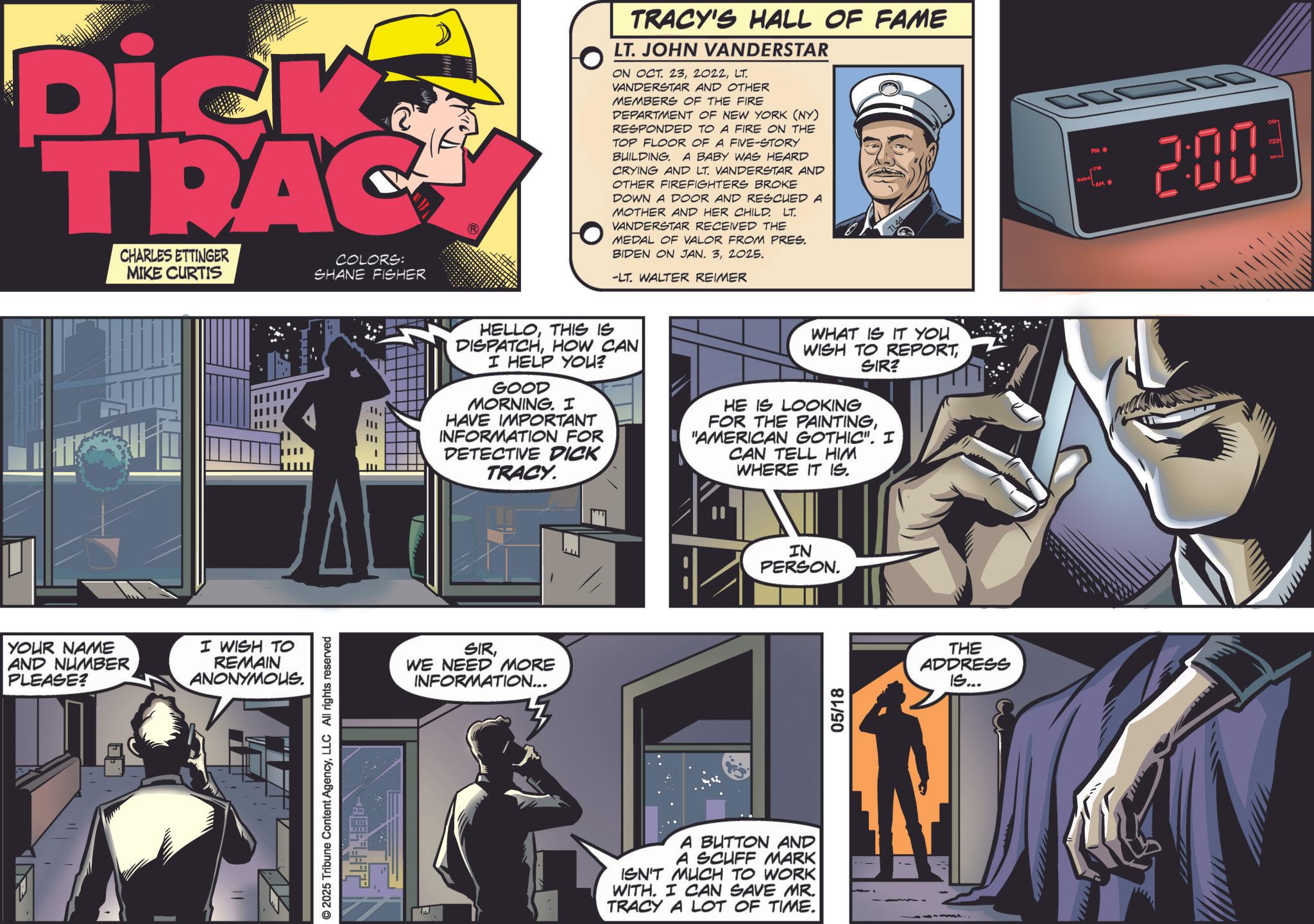 Animation OCR: Dick TRAC CHARLES ETTINGER MIKE CURTIS COLORS: SHANE FISHER YOUR NAME AND NUMBER PLEASE? I WISH TO REMAIN ANONYMOUS. © 2025 Tribune Content AgencyLLC All rights reserved TRACY'S HALL OF FAME LT. JOHN VANDERSTAR ON OCT. 23LT VANDERSTAR AND OTHER MEMBERS OF THE FIRE DEPARTMENT OF NEW YORK (NY) RESPONDED TO A FIRE ON THE TOP FLOOR OF A FIVE-STORY BUILDING. A BABY WAS HEARD CRYING AND LT. VANDERSTAR AND OTHER FIREFIGHTERS BROKE DOWN A DOOR AND RESCUED A MOTHER AND HER CHILD. LT VANDERSTAR RECEIVED THE MEDAL OF VALOR FROM PRES. BIDEN ON JAN. 32025. RADIO 200 -LT. WALTER REIMER HELLOTHIS IS DISPATCHHOW CAN I HELP YOU? GOOD MORNING. I HAVE IMPORTANT INFORMATION FOR DETECTIVE DICK TRACY. WHAT IS IT YOU WISH TO REPORTSIR? HE IS LOOKING FOR THE PAINTING"AMERICAN GOTHIC". I CAN TELL HIM WHERE IT IS. SIRWE NEED MORE INFORMATION... IN PERSON. A BUTTON AND A SCUFF MARK ISN'T MUCH TO WORK WITH. I CAN SAVE MR. TRACY A LOT OF TIME. 05/18 THE ADDRESS IS... wwww Dick TRAC CHARLES ETTINGER MIKE CURTIS COLORS : SHANE FISHER YOUR NAME AND NUMBER PLEASE ? I WISH TO REMAIN ANONYMOUS . © 2025 Tribune Content AgencyLLC All rights reserved TRACY'S HALL OF FAME LT . JOHN VANDERSTAR ON OCT . 23LT VANDERSTAR AND OTHER MEMBERS OF THE FIRE DEPARTMENT OF NEW YORK ( NY ) RESPONDED TO A FIRE ON THE TOP FLOOR OF A FIVE - STORY BUILDING . A BABY WAS HEARD CRYING AND LT . VANDERSTAR AND OTHER FIREFIGHTERS BROKE DOWN A DOOR AND RESCUED A MOTHER AND HER CHILD . LT VANDERSTAR RECEIVED THE MEDAL OF VALOR FROM PRES . BIDEN ON JAN . 32025 . RADIO 200 -LT . WALTER REIMER HELLOTHIS IS DISPATCHHOW CAN I HELP YOU ? GOOD MORNING . I HAVE IMPORTANT INFORMATION FOR DETECTIVE DICK TRACY . WHAT IS IT YOU WISH TO REPORTSIR ? HE IS LOOKING FOR THE PAINTING" AMERICAN GOTHIC " . I CAN TELL HIM WHERE IT IS . SIRWE NEED MORE INFORMATION ... IN PERSON . A BUTTON AND A SCUFF MARK ISN'T MUCH TO WORK WITH . I CAN SAVE MR . TRACY A LOT OF TIME . 05/18 THE ADDRESS IS ... wwww
