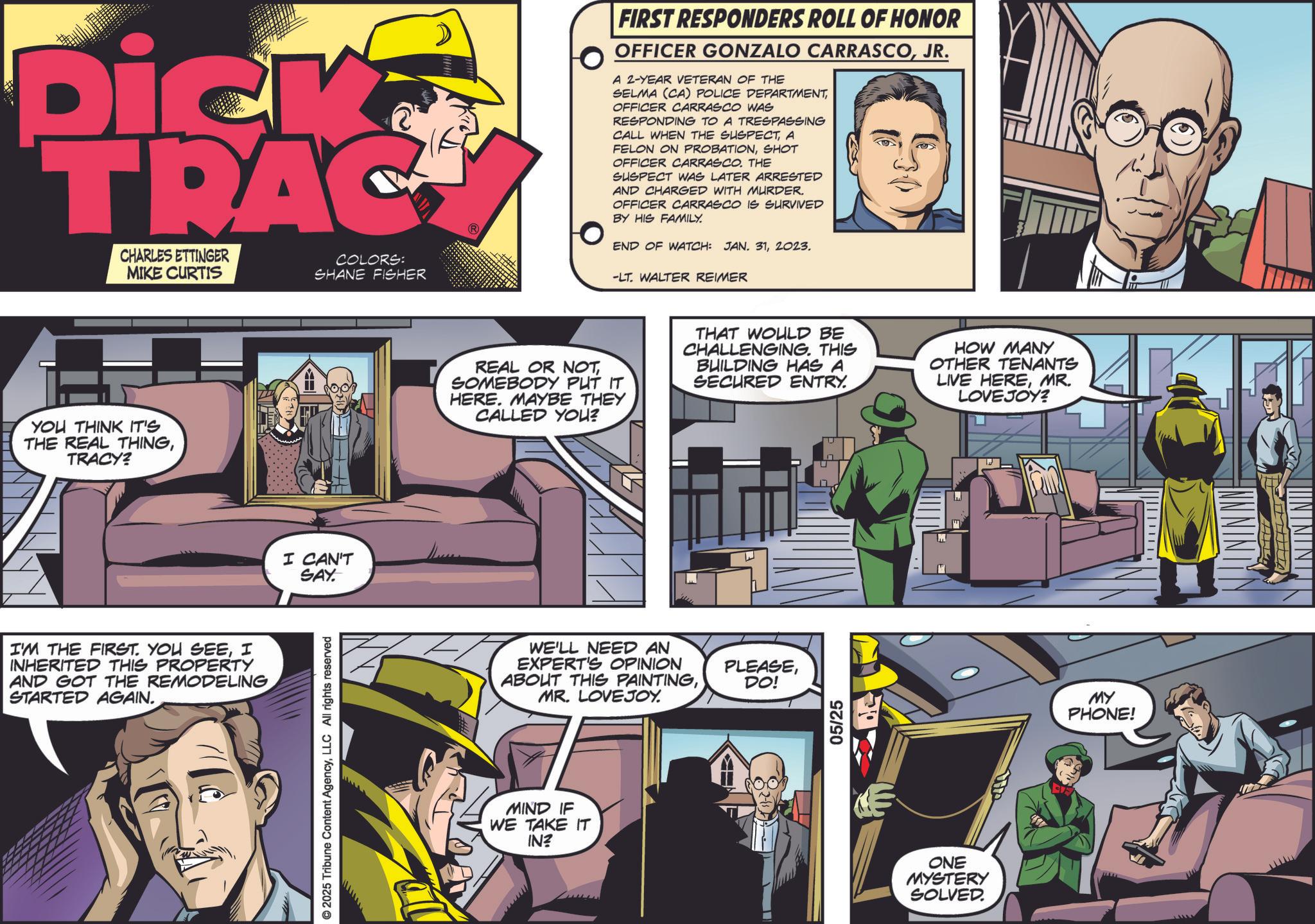 Animation OCR: Dick TRAC CHARLES ETTINGER MIKE CURTIS COLORS: SHANE FISHER YOU THINK IT'S THE REAL THINGTRACY? I'M THE FIRST. YOU SEEI INHERITED THIS PROPERTY AND GOT THE REMODELING STARTED AGAIN. I CAN'T SAY. © 2025 Tribune Content AgencyLLC All rights reserved FIRST RESPONDERS ROLL OF HONOR OFFICER GONZALO CARRASCOJR. A 2-YEAR VETERAN OF THE SELMA (CA) POLICE DEPARTMENTOFFICER CARRASCO WAS RESPONDING TO A TRESPASSING CALL WHEN THE SUSPECTA FELON ON PROBATIONSHOT OFFICER CARRASCO. THE SUSPECT WAS LATER ARRESTED AND CHARGED WITH MURDER. OFFICER CARRASCO IS SURVIVED BY HIS FAMILY. END OF WATCH: JAN. 312023. -LT. WALTER REIMER REAL OR NOTSOMEBODY PUT IT HERE. MAYBE THEY CALLED YOU? THAT WOULD BE CHALLENGING. THIS BUILDING HAS A SECURED ENTRY. HOW MANY OTHER TENANTS LIVE HEREMR. LOVEJOY? WE'LL NEED AN EXPERT'S OPINION ABOUT THIS PAINTINGMR. LOVEJOY. MIND IF WE TAKE IT IN? PLEASEDO! 05/25 ONE MYSTERY SOLVED. MY PHONE! Dick TRAC CHARLES ETTINGER MIKE CURTIS COLORS : SHANE FISHER YOU THINK IT'S THE REAL THINGTRACY ? I'M THE FIRST . YOU SEEI INHERITED THIS PROPERTY AND GOT THE REMODELING STARTED AGAIN . I CAN'T SAY . © 2025 Tribune Content AgencyLLC All rights reserved FIRST RESPONDERS ROLL OF HONOR OFFICER GONZALO CARRASCOJR . A 2 - YEAR VETERAN OF THE SELMA ( CA ) POLICE DEPARTMENTOFFICER CARRASCO WAS RESPONDING TO A TRESPASSING CALL WHEN THE SUSPECTA FELON ON PROBATIONSHOT OFFICER CARRASCO . THE SUSPECT WAS LATER ARRESTED AND CHARGED WITH MURDER . OFFICER CARRASCO IS SURVIVED BY HIS FAMILY . END OF WATCH : JAN . 312023 . -LT . WALTER REIMER REAL OR NOTSOMEBODY PUT IT HERE . MAYBE THEY CALLED YOU ? THAT WOULD BE CHALLENGING . THIS BUILDING HAS A SECURED ENTRY . HOW MANY OTHER TENANTS LIVE HEREMR . LOVEJOY ? WE'LL NEED AN EXPERT'S OPINION ABOUT THIS PAINTINGMR . LOVEJOY . MIND IF WE TAKE IT IN ? PLEASEDO ! 05/25 ONE MYSTERY SOLVED . MY PHONE !