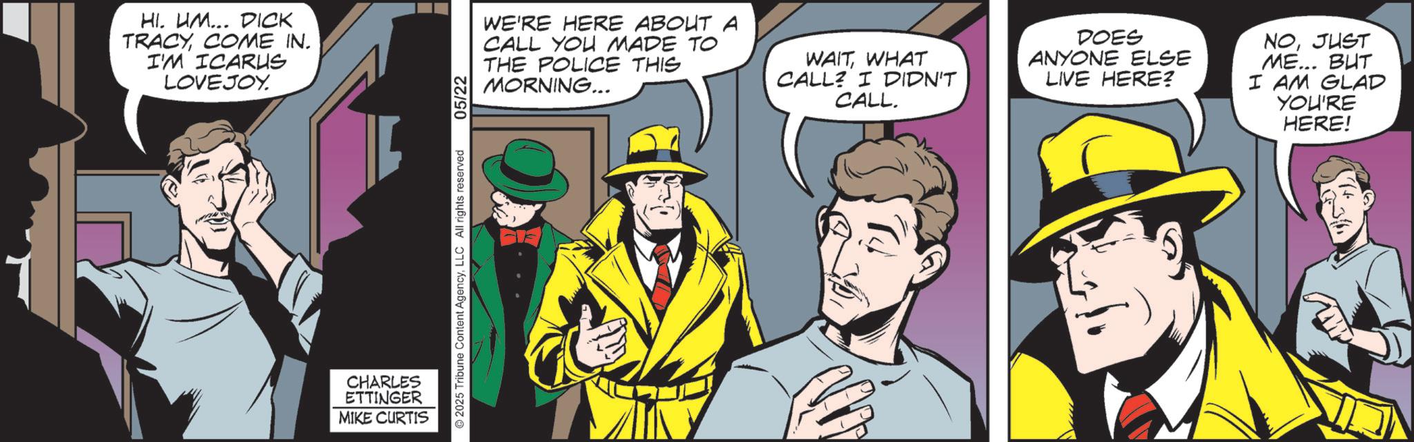 Hearing OCR: HI. UM... DICK TRACYCOME IN. I'M ICARUS LOVEJOY. CHARLES ETTINGER MIKE CURTIS 2025 Tribune Content AgencyLLC All rights reserved 05/22 WE'RE HERE ABOUT A CALL YOU MADE TO THE POLICE THIS MORNING... WAITWHAT CALL? I DIDN'T CALL. DOES ANYONE ELSE LIVE HERE? NOJUST ME... BUT I AM GLAD YOU'RE HERE! HI . UM ... DICK TRACYCOME IN . I'M ICARUS LOVEJOY . CHARLES ETTINGER MIKE CURTIS 2025 Tribune Content AgencyLLC All rights reserved 05/22 WE'RE HERE ABOUT A CALL YOU MADE TO THE POLICE THIS MORNING ... WAITWHAT CALL ? I DIDN'T CALL . DOES ANYONE ELSE LIVE HERE ? NOJUST ME ... BUT I AM GLAD YOU'RE HERE !
