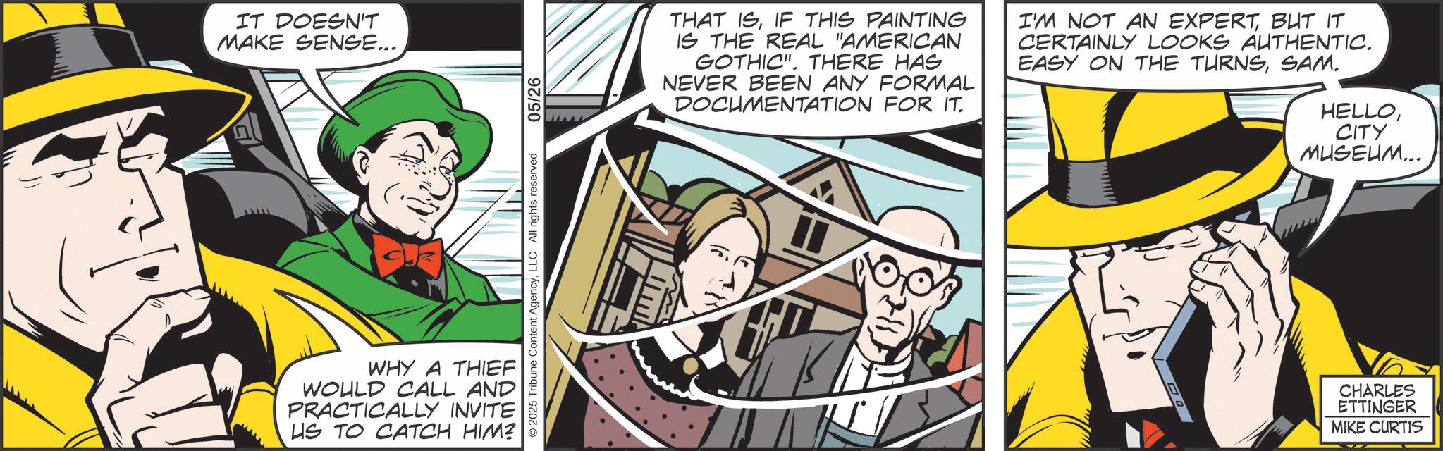 Animation OCR: IT DOESN'T MAKE SENSE... 2025 Tribune Content AgencyLLC All rights reserved WHY A THIEF WOULD CALL AND PRACTICALLY INVITE US TO CATCH HIM? 05/26 THAT ISIF THIS PAINTING IS THE REAL "AMERICAN GOTHIC". THERE HAS NEVER BEEN ANY FORMAL DOCUMENTATION FOR IT. I'M NOT AN EXPERTBUT IT CERTAINLY LOOKS AUTHENTIC. EASY ON THE TURNSSAM. HELLOCITY MUSEUM... CHARLES ETTINGER MIKE CURTIS IT DOESN'T MAKE SENSE ... 2025 Tribune Content AgencyLLC All rights reserved WHY A THIEF WOULD CALL AND PRACTICALLY INVITE US TO CATCH HIM ? 05/26 THAT ISIF THIS PAINTING IS THE REAL " AMERICAN GOTHIC " . THERE HAS NEVER BEEN ANY FORMAL DOCUMENTATION FOR IT . I'M NOT AN EXPERTBUT IT CERTAINLY LOOKS AUTHENTIC . EASY ON THE TURNSSAM . HELLOCITY MUSEUM ... CHARLES ETTINGER MIKE CURTIS