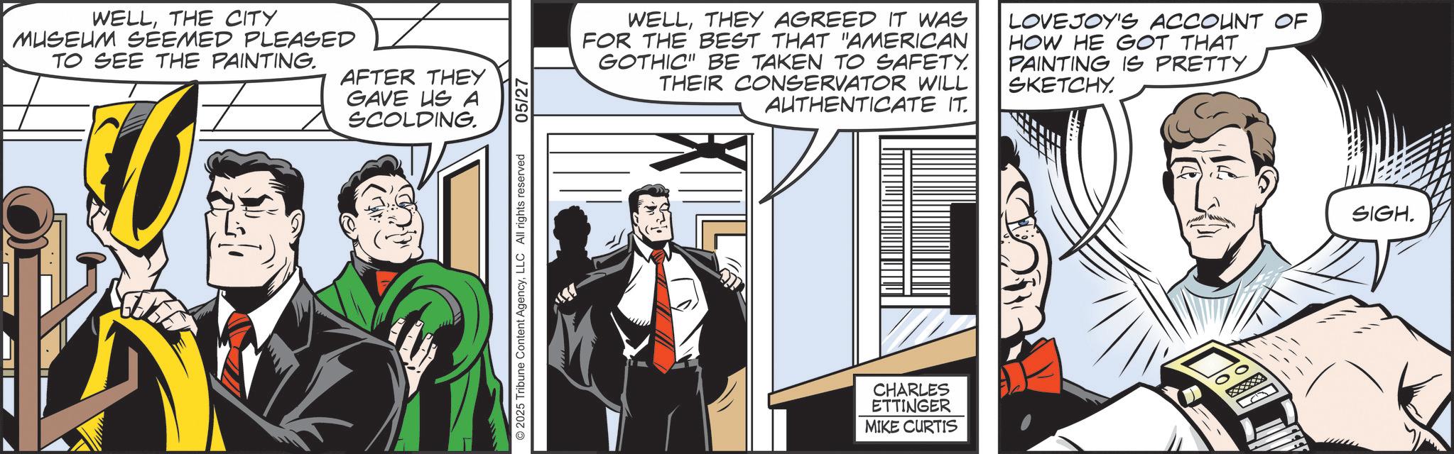 Animated cartoon OCR: WELLTHE CITY MUSEUM SEEMED PLEASED TO SEE THE PAINTING. AFTER THEY GAVE US A SCOLDING. 2025 Tribune Content AgencyLLC All rights reserved 05/27 WELLTHEY AGREED IT WAS FOR THE BEST THAT "AMERICAN GOTHIC" BE TAKEN TO SAFETY. THEIR CONSERVATOR WILL AUTHENTICATE IT. LOVEJOY'S ACCOUNT OF HOW HE GOT THAT PAINTING IS PRETTY. SKETCHY. CHARLES ETTINGER MIKE CURTIS SIGH. WELLTHE CITY MUSEUM SEEMED PLEASED TO SEE THE PAINTING . AFTER THEY GAVE US A SCOLDING . 2025 Tribune Content AgencyLLC All rights reserved 05/27 WELLTHEY AGREED IT WAS FOR THE BEST THAT " AMERICAN GOTHIC " BE TAKEN TO SAFETY . THEIR CONSERVATOR WILL AUTHENTICATE IT . LOVEJOY'S ACCOUNT OF HOW HE GOT THAT PAINTING IS PRETTY . SKETCHY . CHARLES ETTINGER MIKE CURTIS SIGH .