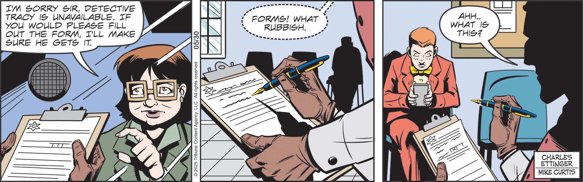 Publication OCR: 1205 I'M SORRY SIRDETECTIVE TRACY IS UNAVAILABLE. IF YOU WOULD PLEASE FILL OUT THE FORMI'LL MAKE SURE HE GETS IT. 2025 Tribune Content AgencyLLC All rights reserved 05/30 ?? FORMS! WHAT RUBBISH. AHH.. WHAT IS THIS? CHARLES ETTINGER MIKE CURTIS 1205 I'M SORRY SIRDETECTIVE TRACY IS UNAVAILABLE . IF YOU WOULD PLEASE FILL OUT THE FORMI'LL MAKE SURE HE GETS IT . 2025 Tribune Content AgencyLLC All rights reserved 05/30 ?? FORMS ! WHAT RUBBISH . AHH .. WHAT IS THIS ? CHARLES ETTINGER MIKE CURTIS