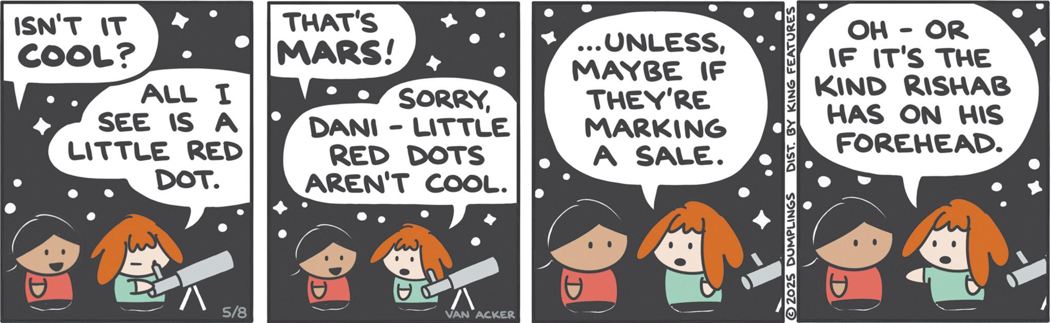 Photo caption OCR: ISN'T IT COOL? ALL I SEE IS A LITTLE RED DOT. THAT'S MARS! SORRYDANI LITTLE RED DOTS AREN'T COOL. ... UNLESSMAYBE IF THEY'RE MARKING A SALE. ? 5/8 ? VAN ACKER OH - OR IF IT'S THE KIND RISHAB HAS ON HIS FOREHEAD. 2025 DUMPLINGS DIST. BY KING FEATURES ISN'T IT COOL ? ALL I SEE IS A LITTLE RED DOT . THAT'S MARS ! SORRYDANI LITTLE RED DOTS AREN'T COOL . ... UNLESSMAYBE IF THEY'RE MARKING A SALE . ? 5/8 ? VAN ACKER OH - OR IF IT'S THE KIND RISHAB HAS ON HIS FOREHEAD . 2025 DUMPLINGS DIST . BY KING FEATURES