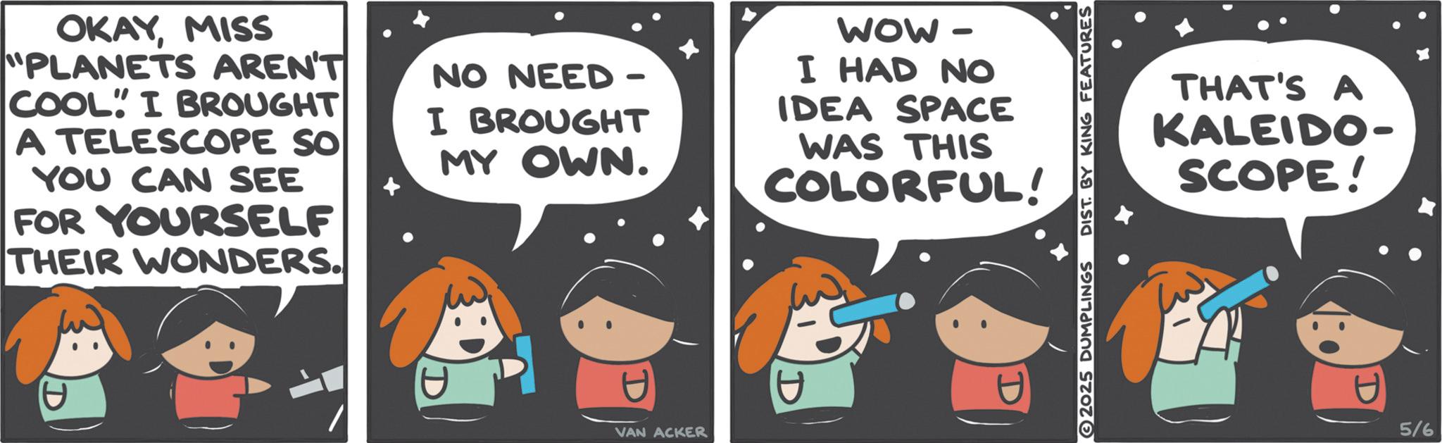 Graphics OCR: OKAYMISS "PLANETS AREN'T COOL I BROUGHT A TELESCOPE SO YOU CAN SEE FOR YOURSELF THEIR WONDERS. NO NEED - I BROUGHT MY OWN. WOW- I HAD NO IDEA SPACE WAS THIS COLORFUL! D VAN ACKER 2025 DUMPLINGS DIST. BY KING FEATURES THAT'S A KALEIDO- SCOPE! 5/6 OKAYMISS " PLANETS AREN'T COOL I BROUGHT A TELESCOPE SO YOU CAN SEE FOR YOURSELF THEIR WONDERS . NO NEED - I BROUGHT MY OWN . WOW- I HAD NO IDEA SPACE WAS THIS COLORFUL ! D VAN ACKER 2025 DUMPLINGS DIST . BY KING FEATURES THAT'S A KALEIDO- SCOPE ! 5/6