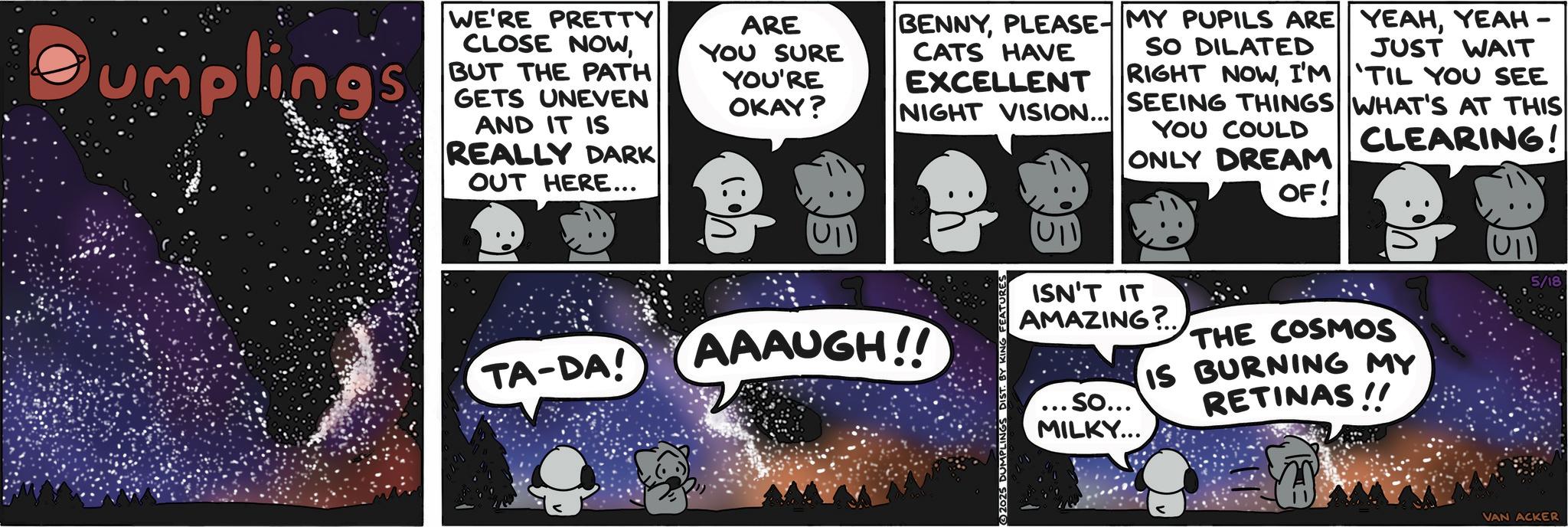 Comic book OCR: umplings WE'RE PRETTY CLOSE NOWBUT THE PATH GETS UNEVEN AND IT IS REALLY DARK OUT HERE... ARE YOU SURE YOU'RE OKAY? BENNYPLEASE- MY PUPILS ARE CATS HAVE EXCELLENT NIGHT VISION... SO DILATED RIGHT NOWI'M YEAHYEAH – JUST WAIT 'TIL YOU SEE SEEING THINGS WHAT'S AT THIS YOU COULD CLEARING! ONLY DREAM OF! U11 TA-DA! AAAUGH!! DUMPLING DIST. BY KING FEATURES ISN'T IT AMAZING?.. ... So... MILKY... THE COSMOS IS BURNING MY RETINAS!! VAN ACKER 5/18 umplings WE'RE PRETTY CLOSE NOWBUT THE PATH GETS UNEVEN AND IT IS REALLY DARK OUT HERE ... ARE YOU SURE YOU'RE OKAY ? BENNYPLEASE- MY PUPILS ARE CATS HAVE EXCELLENT NIGHT VISION ... SO DILATED RIGHT NOWI'M YEAHYEAH – JUST WAIT ' TIL YOU SEE SEEING THINGS WHAT'S AT THIS YOU COULD CLEARING ! ONLY DREAM OF ! U11 TA - DA ! AAAUGH !! DUMPLING DIST . BY KING FEATURES ISN'T IT AMAZING ? .. ... So ... MILKY ... THE COSMOS IS BURNING MY RETINAS !! VAN ACKER 5/18