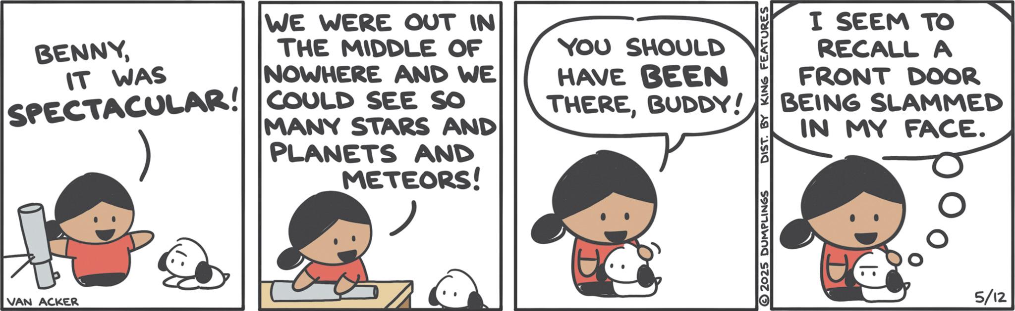 Comics OCR: BENNYIT WAS WE WERE OUT IN THE MIDDLE OF NOWHERE AND WE SPECTACULAR! COULD SEE SO MANY STARS AND PLANETS AND METEORS! YOU SHOULD HAVE BEEN THEREBUDDY! VAN ACKER I SEEM TO RECALL A FRONT DOOR BEING SLAMMED IN MY FACE. 2025 DUMPLINGS DIST. BY KING FEATURES 5/12 BENNYIT WAS WE WERE OUT IN THE MIDDLE OF NOWHERE AND WE SPECTACULAR ! COULD SEE SO MANY STARS AND PLANETS AND METEORS ! YOU SHOULD HAVE BEEN THEREBUDDY ! VAN ACKER I SEEM TO RECALL A FRONT DOOR BEING SLAMMED IN MY FACE . 2025 DUMPLINGS DIST . BY KING FEATURES 5/12