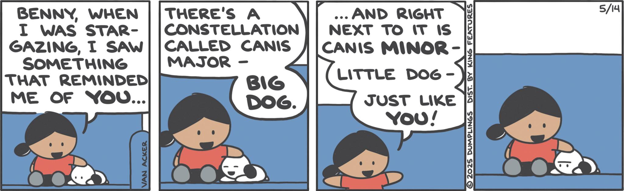 Fictional character OCR: BENNYWHEN I WAS STAR- GAZINGI SAW SOMETHING THAT REMINDED ME OF YOU... THERE'S A CONSTELLATION CALLED CANIS MAJOR - BIG DOG. ... AND RIGHT NEXT TO IT IS CANIS MINOR- ? LITTLE DOG - TLE JUST LIKE YOU! VAN ACKER 2025 DUMPLINGS 5/14 BENNYWHEN I WAS STAR- GAZINGI SAW SOMETHING THAT REMINDED ME OF YOU ... THERE'S A CONSTELLATION CALLED CANIS MAJOR - BIG DOG . ... AND RIGHT NEXT TO IT IS CANIS MINOR- ? LITTLE DOG - TLE JUST LIKE YOU ! VAN ACKER 2025 DUMPLINGS 5/14