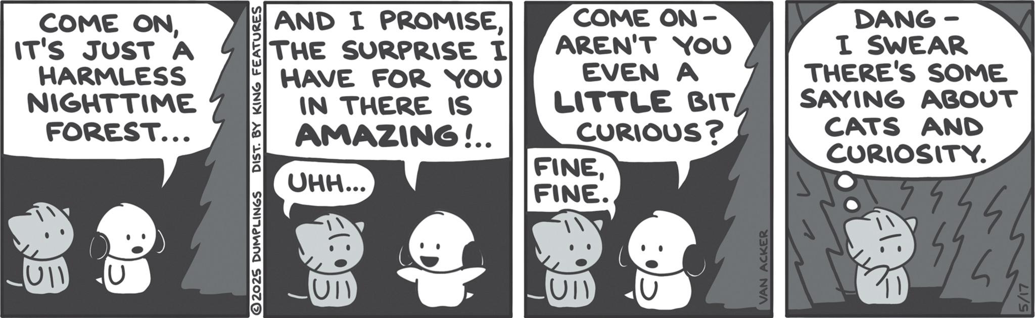 Comic book OCR: COME ONIT'S JUST A HARMLESS NIGHTTIME FOREST... 2025 DUMPLINGS Ull DIST. BY KING FEATURES AND I PROMISETHE SURPRISE I HAVE FOR YOU IN THERE IS AMAZING!.. UHH... COME ON- AREN'T YOU EVEN A LITTLE BIT CURIOUS? FINEFINE. DANG- I SWEAR THERE'S SOME SAYING ABOUT CATS AND CURIOSITY. VAN ACKER 5/17 COME ONIT'S JUST A HARMLESS NIGHTTIME FOREST ... 2025 DUMPLINGS Ull DIST . BY KING FEATURES AND I PROMISETHE SURPRISE I HAVE FOR YOU IN THERE IS AMAZING ! .. UHH ... COME ON- AREN'T YOU EVEN A LITTLE BIT CURIOUS ? FINEFINE . DANG- I SWEAR THERE'S SOME SAYING ABOUT CATS AND CURIOSITY . VAN ACKER 5/17