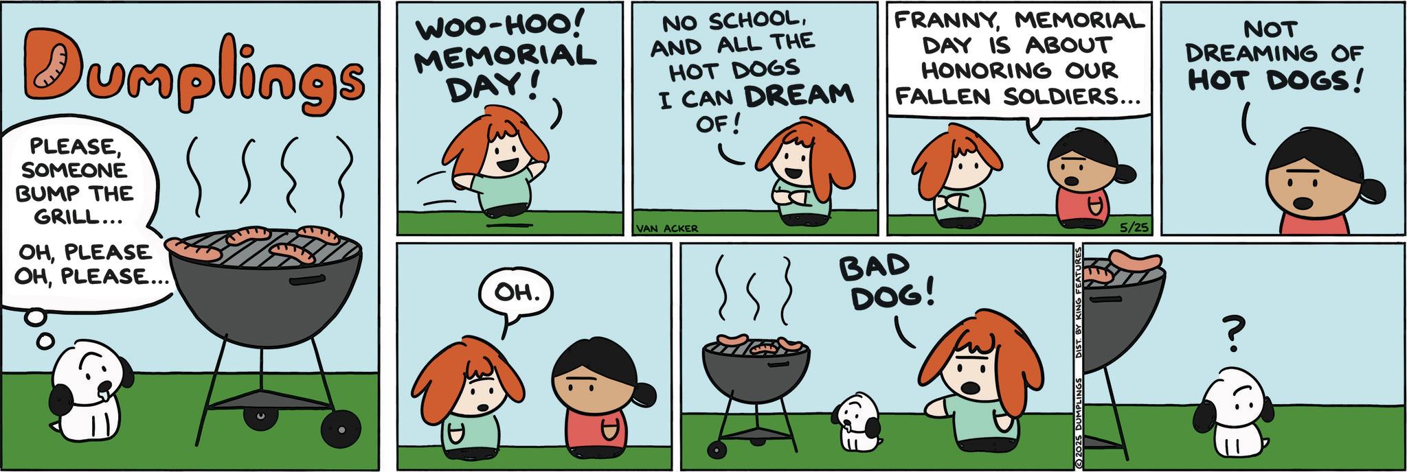 Animated cartoon OCR: Dumplings PLEASESOMEONE BUMP THE GRILL... OHPLEASE OHPLEASE... WOO-HOO! MEMORIAL DAY! OH. NO SCHOOLAND ALL THE HOT DOGS I CAN DREAM VAN ACKER OF! FRANNYMEMORIAL DAY IS ABOUT HONORING OUR FALLEN SOLDIERS... {s BAD DOG! 5/25 NOT DREAMING OF HOT DOGS! 2025 ? Dumplings PLEASESOMEONE BUMP THE GRILL ... OHPLEASE OHPLEASE ... WOO - HOO ! MEMORIAL DAY ! OH . NO SCHOOLAND ALL THE HOT DOGS I CAN DREAM VAN ACKER OF ! FRANNYMEMORIAL DAY IS ABOUT HONORING OUR FALLEN SOLDIERS ... { s BAD DOG ! 5/25 NOT DREAMING OF HOT DOGS ! 2025 ?