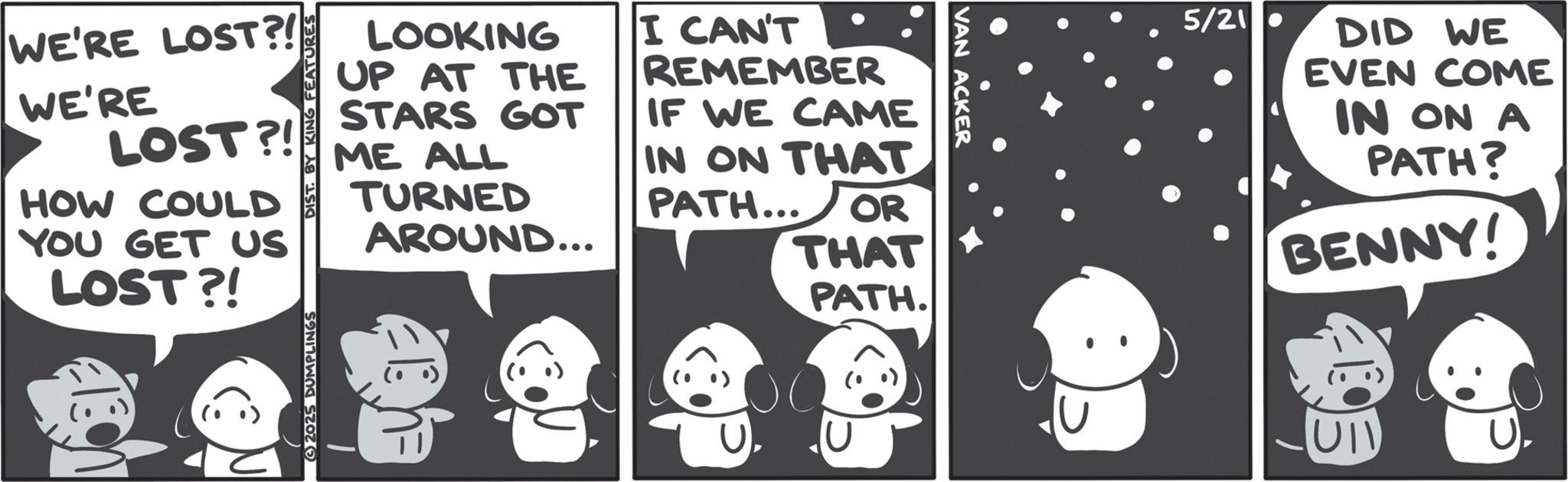 Fictional character OCR: WE'RE LOST?! WE'RE LOST?! HOW COULD YOU GET US LOST?! DIST. BY KING FEATURES LOOKING UP AT THE STARS GOT ME ALL TURNED AROUND... I CAN'T REMEMBER IF WE CAME IN ON THAT PATH... OR THAT PATH. 2025 DUMPLINGS VAN ACKER 5/21 DID WE EVEN COME IN ON A PATH? BENNY! WE'RE LOST ?! WE'RE LOST ?! HOW COULD YOU GET US LOST ?! DIST . BY KING FEATURES LOOKING UP AT THE STARS GOT ME ALL TURNED AROUND ... I CAN'T REMEMBER IF WE CAME IN ON THAT PATH ... OR THAT PATH . 2025 DUMPLINGS VAN ACKER 5/21 DID WE EVEN COME IN ON A PATH ? BENNY !