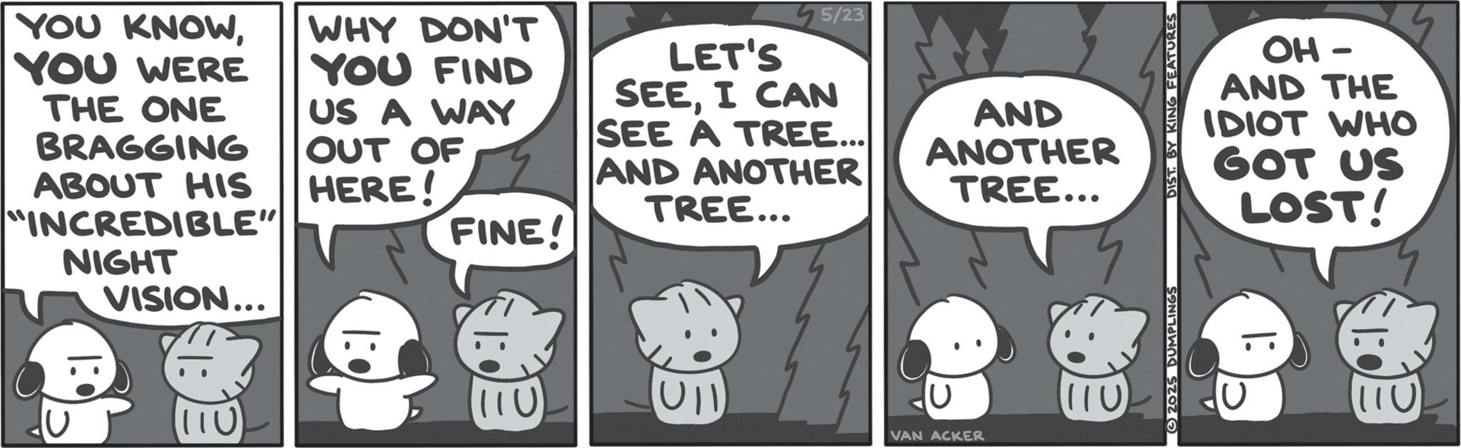 Photo caption OCR: YOU KNOWYOU WERE THE ONE BRAGGING ABOUT HIS "INCREDIBLE" NIGHT VISION... WHY DON'T YOU FIND US A WAY OUT OF HERE! FINE! 5/23 LET'S SEEI CAN SEE A TREE... AND ANOTHER TREE... 110 |: AND ANOTHER OH - AND THE IDIOT WHO GOT US TREE... LOST! VAN ACKER 1110 2025 DUMPLINGS 110 YOU KNOWYOU WERE THE ONE BRAGGING ABOUT HIS " INCREDIBLE " NIGHT VISION ... WHY DON'T YOU FIND US A WAY OUT OF HERE ! FINE ! 5/23 LET'S SEEI CAN SEE A TREE ... AND ANOTHER TREE ... 110 | : AND ANOTHER OH - AND THE IDIOT WHO GOT US TREE ... LOST ! VAN ACKER 1110 2025 DUMPLINGS 110