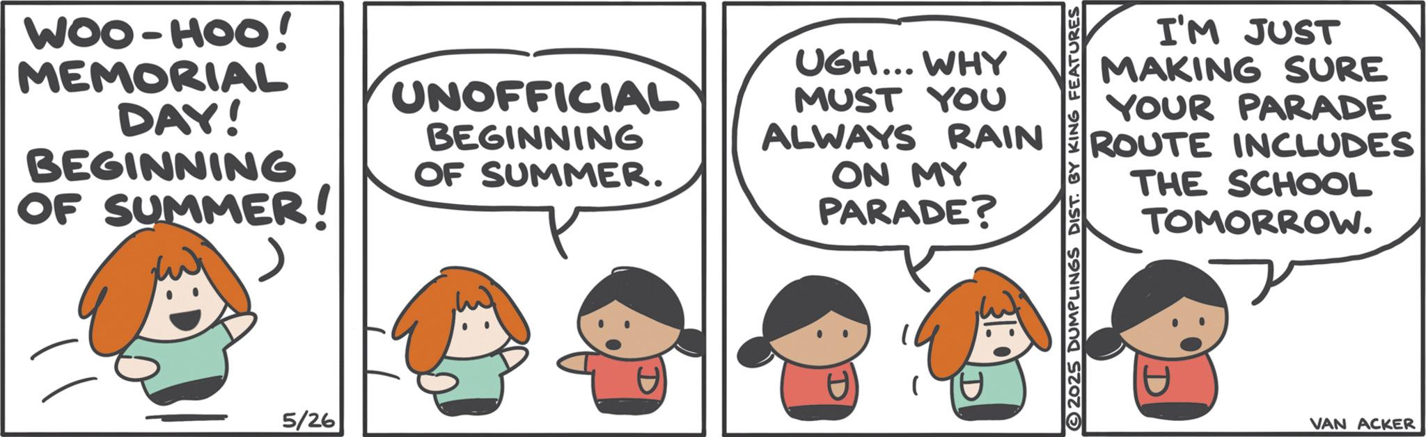 Graphics OCR: I'M JUST MAKING SURE YOUR PARADE ROUTE INCLUDES THE SCHOOL TOMORROW. 2025 DUMPLINGS DIST. BY KING FEATURES WOO-HOO! MEMORIAL DAY! BEGINNING OF SUMMER! UNOFFICIAL BEGINNING OF SUMMER. UGH... WHY MUST YOU ALWAYS RAIN ON MY PARADE? 5/26 1 D D VAN ACKER I'M JUST MAKING SURE YOUR PARADE ROUTE INCLUDES THE SCHOOL TOMORROW . 2025 DUMPLINGS DIST . BY KING FEATURES WOO - HOO ! MEMORIAL DAY ! BEGINNING OF SUMMER ! UNOFFICIAL BEGINNING OF SUMMER . UGH ... WHY MUST YOU ALWAYS RAIN ON MY PARADE ? 5/26 1 D D VAN ACKER